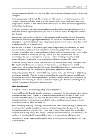 Employee Development     245


learning is most naturally effective, and those where you need to work harder at ensuring that learning
takes place.
For example, as you work through this course (or any other studies or new experiences), you will
encounter knowledge and skills which have to be learned. Appreciating your learning style means
that you should be aware of what approach works best for you, and which methods and opportunities
best facilitate your learning.
If you are a pragmatist, you may want to think constantly about what things means in terms of their
application, whereas if you are a reflector, you need to sit back and analyse the experience you have
gone through.
You may also want to reflect on the types of learning opportunity which best suit you. Pragmatists
will learn best by actually applying their knowledge and skills at the first opportunity, so on-the-job
training may be most appropriate, whereas reflectors may gain more from courses where there is time
to take in and reflect on new experiences.
You also need to be aware of the learning styles with which you are not so comfortable, but which
may, nevertheless, be necessary from time to time. For example, as part of this course, there is
obviously going to be a need to understand theoretical approaches to particular topics – in this module
as much as in others. If you are not naturally a theorist, you need to consider how you can
accommodate that style of learning when necessary – perhaps by setting yourself clear and
manageable targets which enable you to absorb theoretical concepts in digestible pieces.
In addition, you may now, or at some time in the future, be involved in facilitating learning for others.
This may be in the formal role of a trainer, but it can also be an almost unconscious part of
management. It is important, therefore, that you are able to identify the way in which others learn
most comfortably so that you can provide the best learning opportunities for them.
For example, you may be in the position of advising someone on the kind of training or further study
he/she could undertake. There are a range of options about the types of programme available, and a
key question will be about how the programme is delivered – the bias towards theory or practice, the
degree of research necessary, the amount of interaction involved, etc. Awareness of learning styles
can help in considering the most appropriate approach.

Skills Development
A skill is the ability to do something at a high level of performance.
It is invariably used to describe specialist movements or techniques – for example, dancing, operating
machinery, or horse riding. However, it is not confined to practical activities such as these. It can
also mean mental reasoning skills, skills with the senses (and we will be looking at listening in
particular later in the course), or interpersonal skills such as social interaction, working in groups,
presenting information, asking questions, etc.
Skills are initially learned by following a set of instructions. These instructions may be written down
or spoken, or they may be learned themselves by watching others perform the same activity (as a
demonstration, deliberately or otherwise). Going back to young children again, they acquire skills
constantly by watching, mostly, their parents – sometimes deliberately as in the case of learning to tie
shoelaces, or sometimes just from general observation, as in learning to use a knife and fork.
However, there are two important elements which lead to the improvement in performance necessary
to develop a skill.




©   Licensed to ABE
 