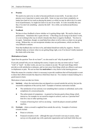 246   Employee Development


      Practice
      We need to try and re-try in order to become proficient at most skills. It can take a lot of
      practice over a long time to master some skills. Some we may never learn completely, no
      matter how hard we try (such as playing the piano), so whilst we may be able to do it to some
      level of performance, we might not claim it as one of our skills. It is also invariably the case
      that, if we don’t do something – practise the skill – for a while, our technical proficiency
      decreases.
      Feedback
      We have to have feedback to know whether we’re getting things right. We need to check our
      performance. Sometimes this is quite obvious – if the thing you are trying to do doesn’t work,
      or is not working in the way in which it should, then there is negative feedback. You have to
      try again. Sometimes, though, we need help from others to tell or show us where we are going
      wrong. Without this, we can incorporate mistakes into our performance, which can then be
      very difficult to unlearn.
      Note that feedback does not have to be, and indeed should not solely be, negative. Positive
      feedback helps us to know when we are getting things right, even if we haven’t totally mastered
      the whole skill at the time.

Motivation to Learn
Apart from the question “how do we learn?”, we also need to ask “why do people learn?”.
If you ask yourself why you are studying this course, I expect you may use terms such as “want”,
“wish” or “need”. In other words, you see it as a means to an end. We each want things which
provide us with satisfaction or pleasure, and we turn away from things which are offensive and cause
us displeasure or pain. We can see then that motivation is a key factor in the learning process.
What this means for a teacher is that it is necessary to provide conditions that will lead people to want
to direct their efforts towards the objectives which have been set. For a learner it means looking for a
good reason to learn.
Motivation to learn can take two forms:
(a)   Intrinsic – where the motivation does not depend on a reward outside the activity, but just the
      successful completion of the activity itself. Examples of intrinsic motivation include:
             The satisfaction of our curiosity over something that is unclear or unfinished, such as the
             completion of a crossword puzzle.
             The achievement of competence – in general we become good at those things which
             interest us, for example we set ourselves targets to achieve, such as a “personal best”
             time for a race or other sporting event.
             A means of knowing how well we are doing – watch the players around a pinball
             machine.
(b)   Extrinsic – where a reward is supplied from outside the activity. Examples of extrinsic
      rewards include:
             Praise or criticism.
             Financial rewards at work – although this type of reward is not easy to assess, many
             surveys on why people stay with a particular organisation and work hard while they are




                                                                                    ©    Licensed to ABE
 