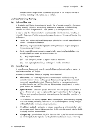 Employee Development         247


              there have found the pay factor is commonly placed 6th or 7th, after such rewards as
              security, interesting work, welfare and co-workers.

Individual and Group Learning
(a)     Individual Learning
        In developing individuals, the teaching role is rather that of coach or counsellor. One-to-one
        training is usually carried out on-the-job by someone who is expert at a task instructing
        someone else who is trying to learn it – often referred to as “sitting next to Nellie”.
        In order to carry this out successfully we need to consider what this involves. Coaching is
        essentially the process of setting tasks, monitoring performance, reviewing and learning from
        performance:
              Setting tasks involves having a learning target, or objective, which is appropriate to the
              learner’s current ability and needs.
              Monitoring progress entails having regular meetings to discuss progress being made
              towards achieving the target.
              Reviewing and learning from performance includes reviewing when tasks have been
              completed and carrying out a post-mortem to decide:
              (i)     Why things went well
              (ii)    How it might be possible to improve on this in the future
              (iii)   How anything that did not go well might be avoided in the future
(b)     Group Learning
        In group learning, the process is generally controlled by a professional teacher or trainer. It
        invariably takes place “off the job”.
        Methods which encourage learning in the group situation include:
              Discussions – it is vital that people should learn to express themselves orally in a
              controlled manner within a working group. In a discussion group the experience of
              members is regarded as important. The group functions to encourage members in
              speaking, listening and clarifying thinking. The role of the group leader is to inspire,
              guide, involve and summarise.
              Syndicate work – for this the group is divided into small sub-groups, each of which is
              given a definite task or topic to explore and to report back on later to the whole group.
              This can involve reading, discussing, interviewing, role-playing and the provision of a
              written report.
              An extension of this method is project work, where a project is undertaken by the group,
              with each member performing some specific task(s), their respective findings being co-
              ordinated before the completed project is presented.
              Case history methods – a situation or incident is described up to the point where a key
              person or persons is about to take some action. At this point the group is asked to decide
              what they would do in this situation.
              Role-playing – group members are given particular roles to play and are then required to
              act out their parts, behaving in the way they think these characters would. Following




©     Licensed to ABE
 