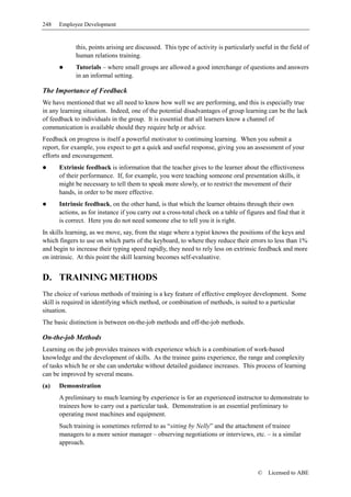 248   Employee Development


            this, points arising are discussed. This type of activity is particularly useful in the field of
            human relations training.
            Tutorials – where small groups are allowed a good interchange of questions and answers
            in an informal setting.

The Importance of Feedback
We have mentioned that we all need to know how well we are performing, and this is especially true
in any learning situation. Indeed, one of the potential disadvantages of group learning can be the lack
of feedback to individuals in the group. It is essential that all learners know a channel of
communication is available should they require help or advice.
Feedback on progress is itself a powerful motivator to continuing learning. When you submit a
report, for example, you expect to get a quick and useful response, giving you an assessment of your
efforts and encouragement.
      Extrinsic feedback is information that the teacher gives to the learner about the effectiveness
      of their performance. If, for example, you were teaching someone oral presentation skills, it
      might be necessary to tell them to speak more slowly, or to restrict the movement of their
      hands, in order to be more effective.
      Intrinsic feedback, on the other hand, is that which the learner obtains through their own
      actions, as for instance if you carry out a cross-total check on a table of figures and find that it
      is correct. Here you do not need someone else to tell you it is right.
In skills learning, as we move, say, from the stage where a typist knows the positions of the keys and
which fingers to use on which parts of the keyboard, to where they reduce their errors to less than 1%
and begin to increase their typing speed rapidly, they need to rely less on extrinsic feedback and more
on intrinsic. At this point the skill learning becomes self-evaluative.


D. TRAINING METHODS
The choice of various methods of training is a key feature of effective employee development. Some
skill is required in identifying which method, or combination of methods, is suited to a particular
situation.
The basic distinction is between on-the-job methods and off-the-job methods.

On-the-job Methods
Learning on the job provides trainees with experience which is a combination of work-based
knowledge and the development of skills. As the trainee gains experience, the range and complexity
of tasks which he or she can undertake without detailed guidance increases. This process of learning
can be improved by several means.
(a)   Demonstration
      A preliminary to much learning by experience is for an experienced instructor to demonstrate to
      trainees how to carry out a particular task. Demonstration is an essential preliminary to
      operating most machines and equipment.
      Such training is sometimes referred to as “sitting by Nelly” and the attachment of trainee
      managers to a more senior manager – observing negotiations or interviews, etc. – is a similar
      approach.



                                                                                       ©   Licensed to ABE
 