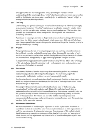 Employee Development      249


        This approach has the disadvantage of not always providing the “learner” with an
        understanding of why something is done. “Nelly” often has no skills as a trainer and so is often
        unable to facilitate the learning process very effectively. In addition, the “learner” is likely to
        pick up bad habits as well as good ones.
(b)     Coaching
        Understanding and speed of learning can be improved substantially with effective coaching by
        an experienced instructor. “Coaching” is a term used to define the process by which a trainee
        learns by carrying out tasks under guidance from an experienced person. The instructor gives
        guidance and feedback to the trainee, and provides encouragement and assistance in
        overcoming difficulties.
        A great deal of coaching is provided on the job and, as such, is hard to distinguish from routine
        supervision. An ability to coach subordinates is a basic supervisory skill, and staff who have
        supervisory responsibilities have a training need to acquire coaching skills. Learning to drive is
        usually done through “coaching”.
(c)     Projects
        Assigning to trainees the task of investigating a problem and analysing potential solutions to
        that problem is a popular method of learning in the office. Considerable knowledge of work
        practices and procedures can be gained; analytical and problem-solving skills can be developed;
        and, in some cases, the opportunity to apply knowledge gained at college is available.
        Management training programmes frequently entail such project work. There is the advantage
        of this activity being distinct from routine work – performance is more easily monitored and
        relevant, specific feedback is provided.
(d)     Job rotation
        This can take the form of a series of relatively short-term training periods in a number of
        predetermined positions in different parts of a company. It is more likely as part of a
        programme for staff in junior positions who have been recruited recently.
        An alternative form is to transfer experienced staff to positions in functions or departments with
        which they may not be familiar, in order to widen the scope of their experience at later rather
        than earlier stages in their careers.
        This can provide a useful introduction into other functional areas of the business, e.g.
        operational staff working with marketing staff. Head office staff often benefit from an
        understanding of operational-level activities and vice versa. International companies often use
        this system to develop a cultural awareness which can be generated by working in different
        parts of the organisation. Job rotation can also offer staff the opportunity to develop
        management skills by running a smaller profit centre or strategic business unit. These activities
        are often vital to succession planning.
(e)     Attachments/secondments
        An alternative method of broadening the experience of staff is to provide for attachment or
        secondment to other divisions of the same business or, in some cases, to other organisations, of
        staff who are undergoing development programmes. One advantage of this method is that it
        should go some way towards overcoming one of the drawbacks of relying on “home-grown”
        talent, which is that the organisation may lack an influx of new ideas brought in by staff who
        are recruited externally.




©     Licensed to ABE
 