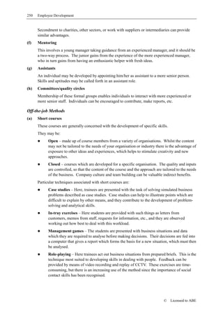 250   Employee Development


      Secondment to charities, other sectors, or work with suppliers or intermediaries can provide
      similar advantages.
(f)   Mentoring
      This involves a young manager taking guidance from an experienced manager, and it should be
      a two-way process. The junior gains from the experience of the more experienced manager,
      who in turn gains from having an enthusiastic helper with fresh ideas.
(g)   Assistants
      An individual may be developed by appointing him/her as assistant to a more senior person.
      Skills and aptitudes may be called forth in an assistant role.
(h)   Committees/quality circles
      Membership of these formal groups enables individuals to interact with more experienced or
      more senior staff. Individuals can be encouraged to contribute, make reports, etc.

Off-the-job Methods
(a)   Short courses
      These courses are generally concerned with the development of specific skills.
      They may be:
            Open – made up of course members from a variety of organisations. Whilst the content
            may not be tailored to the needs of your organisation or industry there is the advantage of
            exposure to other ideas and experiences, which helps to stimulate creativity and new
            approaches.
            Closed – courses which are developed for a specific organisation. The quality and inputs
            are controlled, so that the content of the course and the approach are tailored to the needs
            of the business. Company culture and team building can be valuable indirect benefits.
      Particular techniques associated with short courses are:
            Case studies – Here, trainees are presented with the task of solving simulated business
            problems described as case studies. Case studies can help to illustrate points which are
            difficult to explain by other means, and they contribute to the development of problem-
            solving and analytical skills.
            In-tray exercises – Here students are provided with such things as letters from
            customers, memos from staff, requests for information, etc., and they are observed
            working out how best to deal with this workload.
            Management games – The students are presented with business situations and data
            which they are required to analyse before making decisions. Their decisions are fed into
            a computer that gives a report which forms the basis for a new situation, which must then
            be analysed.
            Role-playing – Here trainees act out business situations from prepared briefs. This is the
            technique most suited to developing skills in dealing with people. Feedback can be
            provided by means of video recording and replay of CCTV. These exercises are time-
            consuming, but there is an increasing use of the method since the importance of social
            contact skills has been recognised.




                                                                                   ©    Licensed to ABE
 