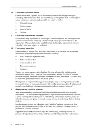 Employee Development       251


(b)     Longer education-based courses
        Courses like the ABE Diploma, MBAs and other education courses are popular ways of
        developing either professional skills and understanding or management skills. Usually open in
        nature, such courses are increasingly available in a variety of modes:
              Distance learning
              Evening classes
              Intensive blocks
              Full time
(c)     Conferences, seminars and workshops
        Usually short, sharp inputs based on current topics, latest developments and updating sessions,
        conferences and seminars can be very valuable, though not always directly relevant to the
        organisation. They usually have the added advantage of offering the opportunity to network
        with others in the same industry or profession.
(d)     Programmed instruction
        Under this form of training, there is no direct involvement of an instructor, but programmed
        instruction is provided through a combination of the following:
              Books (or binders or prepared notes)
              Audio cassettes or discs
              Video cassettes or discs
              Television programmes
              Computers
        Trainees can use these courses when they have free time, whereas other methods require
        attendance at specific times. However, there is no feedback with the flexibility of a human
        instructor unless the instruction is provided at an Open Learning Centre where a facilitator may
        be available to give some assistance and answer queries.
        Developments in computer technology are extending the range of training materials available –
        for example, the use of multimedia, interactive CD-based programmes, and the development of
        centrally controlled broad training programmes delivered over company “intranets”.
(e)     Outdoor/outward bound programmes
        Some organisations have included outward bound schemes to assist individual and group
        development. The essence of these programmes is to place individuals in unfamiliar situations,
        e.g. rock climbing or facing the rigours of outdoor living. In these new situations people face
        unfamiliar tasks, e.g. navigating over rough country, crossing rivers, building shelters, finding
        food, etc.
        In order that development may take place, expert “enablers” guide the employees on these
        courses. Individuals and groups develop as they meet new challenges; confidence grows as
        problems are faced and overcome.
        Supporters of outward bound courses argue that team building, leadership qualities and
        problem-solving skills developed “in the field” can assist development in the work situation.




©     Licensed to ABE
 