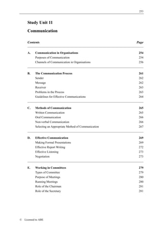 253



      Study Unit 11
      Communication

      Contents                                                 Page


      A.    Communication in Organisations                      254
            Purposes of Communication                           254
            Channels of Communication in Organisations          256


      B.    The Communication Process                           261
            Sender                                              262
            Message                                             262
            Receiver                                            263
            Problems in the Process                             263
            Guidelines for Effective Communications             264


      C.    Methods of Communication                            265
            Written Communication                               265
            Oral Communication                                  266
            Non-verbal Communication                            266
            Selecting an Appropriate Method of Communication    267


      D.    Effective Communication                             269
            Making Formal Presentations                         269
            Effective Report Writing                            272
            Effective Listening                                 273
            Negotiation                                         273


      E.    Working in Committees                               279
            Types of Committee                                  279
            Purpose of Meetings                                 280
            Running Meetings                                    280
            Role of the Chairman                                281
            Role of the Secretary                               281




©   Licensed to ABE
 