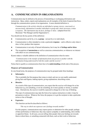 254   Communication




A. COMMUNICATION IN ORGANISATIONS
Communication may be defined as the process of transmitting or exchanging information and
instructions. Ideas, orders, reports and explanations are all examples of the kind of material that flows
through the communication system of an organisation. A more detailed definition is:
      Communication is the activity whereby an individual or group conveys, consciously or
      unconsciously, information to another individual or group and, where necessary, evokes
      a response. The information may be facts, feelings or ideas. (adapted from Eric
      Moonman “The Manager and the Organisation”).
You should note the key points of this definition:
      Communication can be by, or to, a group – not just by or to individuals.
      Communication is often intended to evoke a particular response – and is effective only when it
      does, in fact, produce that response.
      Communication is not only of factual information, but it may be of feelings and/or ideas.
      The recognition of unconscious as well as conscious communication, so whenever we interact
      with others we are communicating.
Koontz makes a valuable addition to the definition of communication when he states:
      “Communication is the transfer of information from one person to another with the
      information being understood by both the sender and the receiver”.
Notice that to qualify as communication there has to be understanding at both ends of the process.

Purposes of Communication
In very broad terms, the purposes of communication may be grouped under three headings:
      Informative
      This is probably the first purpose that comes to mind, and one we can readily understand:
      giving facts and figures; making reports; giving explanations; describing events.
      Directive
      As a result of this type of communication, you expect that the receiver will change his or her
      behaviour (e.g. do something, or not do something; do it more quickly or slowly, or another
      way). Alternatively, the receiver would be expected to change his or her way of thinking.
      This type of communication may take the form of an express instruction or order; it may be
      persuasion or advice. Whatever the form, the purpose is to get the recipient to take a particular
      action or line of thought.
      Expressive
      This function can best be described as follows:
             “The way in which one expresses one’s feelings towards another.”
      For this purpose, communications may express praise or admiration for other people, perhaps
      of their performance or behaviour; they may express sympathy or understanding, show dislike
      or apportion blame. In all cases, you are telling other people what your feelings are towards
      them or about them, or something connected with them, such as their work or behaviour.



                                                                                    ©    Licensed to ABE
 