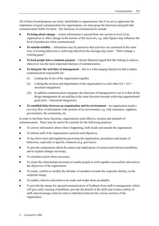 Communication       255


All of these broad purposes are easily identifiable in organisations, but if we are to appreciate the
importance of good communication for organisations, we must grasp the functions and goals that
communication fulfils for them. The functions of communication include:
      To bring about change – certain information is passed from one section or level of an
      organisation to effect change in the actions of the receivers, e.g. sales figures may influence the
      level of production when communicated.
      To sustain stability – information may be passed so that activities are continued in the same
      way; if existing behaviour is achieving objectives the message may mean: “Don’t change a
      winning game”.
      To lead people into a common purpose – Chester Barnard argued that this linking to achieve
      objectives was the most important function of communication.
      To integrate the activities of management – this is a wide-ranging function in that it makes
      communication responsible for:
      (i)     Linking the levels of the organisation together.
      (ii)    Linking the sections and departments of the organisations to each other ((i) + (ii) =
              structural integration).
      (iii)   In addition communication integrates the functions of management to see to it that all the
              things management do are pulling in the same direction towards achieving organisational
              goals ((iii) = functional integration).
      To establish links between an organisation and its environment – an organisation needs a
      two-way flow of information with sections of its environment, e.g. with customers, suppliers,
      governments, the community, etc.
In order to facilitate these functions, organisations need effective systems and channels of
communication. These may be said to be essential for the following purposes:
      To convey information about what is happening, both inside and outside the organisation.
      To inform staff of the organisation’s policies and objectives.
      To lay down rules and regulations governing the organisation, procedures and modes of
      behaviour, especially in specific situations (e.g. grievance).
      To provide explanations about the nature and implications of current (and foreseen) problems
      and to explain changes necessary.
      To stimulate action where necessary.
      To create the relationships necessary to enable people to work together successfully and achieve
      the objectives of the organisation.
      To create, confirm or modify the attitudes of members towards the corporate identity, or the
      corporate image.
      To enable collective decisions to be made and render them acceptable.
      To provide the means for upward communication of feedback from staff to management, which
      will give early warning of problems, provide the benefit of the skills and creative ability of
      staff, and encourage cohesion and co-ordination between the various sections of the
      organisation.




©   Licensed to ABE
 