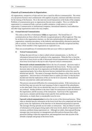 256   Communication


Channels of Communication in Organisations
All organisations, irrespective of type and size, have a need for effective communication. The owner
of a one-person business must communicate with suppliers of goods, customers and others necessary
for the running of the business. He or she must also record transactions in the books of the company.
Problems of communication grow as organisations become more complex. This is so whether the
organisation is a commercial body, a private or public enterprise, a trade union or a social
organisation. Communication in multinational companies, nationalised industries, local authorities
and other large organisations tends to be very complex.
(a)   Formal Internal Communication
      This refers to the flow of information within an organisation. The formal lines of
      communication are those which are officially recognised and given official approval. They may
      be set down in the organisation structure, e.g. the rules and procedures for operation of the
      organisation, committee procedures, or the authority and responsibility allocated to particular
      jobs or sections. In all cases these lines of communication are officially recognised and they
      are those which members of the organisation are expected to use.
      There are several pathways of communication that can occur within an organisation:
            Vertical Communication
            Perhaps the most obvious is what is called vertical communication, i.e. the flow of
            information between levels of authority in the organisation. When the flow is from the
            top levels to lower levels we talk of downward vertical communication; when the flow is
            from lower levels back to the top we talk of upward vertical communication.
            Downward vertical communication follows the line of command – decisions made at
            the top have to be communicated and explained to the lower levels. We have seen that
            decisions taken at the top of an organisation are broadly-stated policies in line with
            organisational goals, but as these decisions become translated into action they must be
            detailed and specific. The nature of messages therefore changes as they move down the
            organisation – decisions have to be broken down to explain just what it is that has been
            decided and what the implications of this are for the level concerned. Broad policies
            become converted into orders and instructions.
            This process can present difficulties for communication systems. If the instructions are
            too brief they may not carry the exact meaning of what is required of the subordinates;
            on the other hand, if they are too detailed they may be so cumbersome that subordinates
            are confused. Another problem is the time it takes for instructions to reach the bottom of
            the organisation, and the accuracy of the instructions. Each level of the organisation
            must receive, interpret and develop in more specific form and then pass on the
            information, so clearly there is considerable room for error.
            Upward vertical communication involves the reverse of the downward process. What
            starts as detailed specific information at the lower levels has to be compressed into broad
            policy terms; the implications of the data have to be abstracted and passed on upwards.
            The messages flowing upwards are not orders or instructions – they are likely to consist
            of information on the progress being made at the lower levels, details of requirements for
            resources, problems being experienced, etc. Although not orders, these upward-flowing
            messages may exert pressure on management and affect policies because they reflect
            grassroots findings within the organisation, and management must take account of the
            attitudes of people and groups at the lower levels.



                                                                                   ©   Licensed to ABE
 