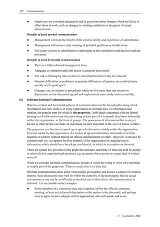258   Communication


            Employees are consulted adequately and in good time about changes which are likely to
            affect them at work, such as changes in working conditions or prospects of career
            advancement.
      Benefits of good upward communication
            Management will reap the benefit of the creative ability and experience of subordinates.
            Management will receive early warning of potential problems or trouble areas.
            Full scope is given to subordinates to participate in the consultative and decision-making
            processes.
      Benefits of good horizontal communication
            There is a fully informed management team.
            Adequate co-operation and joint action is achieved more easily.
            The risks of damaging inter-section or inter-departmental rivalry are reduced.
            Genuine difficulties or problems, or genuine differences of opinion, are resolved more
            quickly and in good spirit.
            Changes, say, in systems or procedures which involve more than one section or
            department can be discussed, agreed and implemented more easily and successfully.
(b)   Informal Internal Communications
      Whereas vertical and horizontal patterns of communication are the formal paths along which
      information can flow, there is in every organisation an informal flow of information and
      opinion, the popular term for which is the grapevine. Individuals concerned with the formal
      passing on of information may also pass along at least part of it to people they know informally
      within the organisation, in the form of gossip. The possession of information that is not yet
      known to other people can make an individual socially important in the eyes of fellow workers.
      The grapevine can function to speed up or spread information widely within the organisation.
      It can be useful for the organisation if it wishes to spread information informally to test the
      reaction of workers without making an official announcement or order. However, it can also be
      dysfunctional (i.e. act against the best interests of the organisation) by making known
      information which should have been kept confidential, or which is incomplete or distorted.
      There are certain key positions in the grapevine structure, and many of these are held by people
      in relatively low organisational positions, e.g. secretaries have access to a great deal of written
      material.
      When we consider informal communication, though, it would be wrong to write-off everything
      as simply part of the grapevine. There is much more to it than that.
      Informal communication takes place when people get together and discuss a subject of common
      interest. Such discussions may well be within the authority of the participants but the actual
      circumstances may not be as officially prescribed and, to that extent, the communication is
      informal. Let us consider some examples.
            Some members of a committee may meet together, before the official committee
            meeting, to have an (informal) discussion on the matters to be discussed, and perhaps
            even to agree on how subjects will be approached, who will speak, and so on.




                                                                                    ©    Licensed to ABE
 