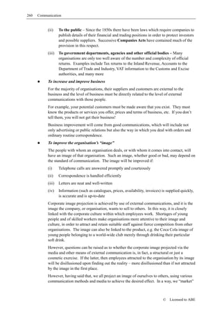 260   Communication


           (ii)    To the public – Since the 1850s there have been laws which require companies to
                   publish details of their financial and trading positions in order to protect investors
                   and possible suppliers. Successive Companies Acts have contained much of the
                   provision in this respect.
           (iii)   To government departments, agencies and other official bodies – Many
                   organisations are only too well aware of the number and complexity of official
                   returns. Examples include Tax returns to the Inland Revenue, Accounts to the
                   Department of Trade and Industry, VAT information to the Customs and Excise
                   authorities, and many more
           To increase and improve business
           For the majority of organisations, their suppliers and customers are external to the
           business and the level of business must be directly related to the level of external
           communications with those people.
           For example, your potential customers must be made aware that you exist. They must
           know the products or services you offer, prices and terms of business, etc. If you don’t
           tell them, you will not get their business!
           Business improvement will come from good communications, which will include not
           only advertising or public relations but also the way in which you deal with orders and
           ordinary routine correspondence.
           To improve the organisation’s “image”
           The people with whom an organisation deals, or with whom it comes into contact, will
           have an image of that organisation. Such an image, whether good or bad, may depend on
           the standard of communication. The image will be improved if:
           (i)     Telephone calls are answered promptly and courteously
           (ii)    Correspondence is handled efficiently
           (iii)   Letters are neat and well-written
           (iv)    Information (such as catalogues, prices, availability, invoices) is supplied quickly,
                   is accurate and is up-to-date
           Corporate image projection is achieved by use of external communications, and it is the
           image the company, or organisation, wants to sell to others. In this way, it is closely
           linked with the corporate culture within which employees work. Shortages of young
           people and of skilled workers make organisations more attentive to their image and
           culture, in order to attract and retain suitable staff against fierce competition from other
           organisations. The image can also be linked to the product, e.g. the Coca Cola image of
           young people belonging to a world-wide club merely through drinking their particular
           soft drink.
           However, questions can be raised as to whether the corporate image projected via the
           media and other means of external communication is, in fact, a structural or just a
           cosmetic exercise. If the latter, then employees attracted to the organisation by its image
           will be disillusioned upon finding out the reality – more disillusioned than if not attracted
           by the image in the first place.
           However, having said that, we all project an image of ourselves to others, using various
           communication methods and media to achieve the desired effect. In a way, we “market”



                                                                                     ©   Licensed to ABE
 