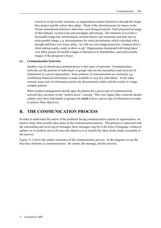 Communication     261


              ourselves in day-to-day situations, as organisations market themselves through the image
              they project and the culture they adopt. Think of the advertisements for shares in the
              former nationalised industries when they were being privatised. Each projected an image
              of that industry via television and newspaper advertising. The intention is to create a
              favourable image but, unfortunately, external factors can sometimes turn that into an
              unfavourable image, e.g. advertisements for water privatisation which coincided with a
              drought and fears over water safety. As with our own image projection, a banana skin is
              often lurking nearby, ready to show us up! Organisations threatened with being taken
              over often project favourable images of themselves to shareholders, and unfavourable
              images of the prospective buyer.
(c)     Communication Networks
        Another way of classifying communications is into types of networks. Communication
        networks are the patterns of individuals or groups who are the transmitters and receivers of
        information in a given organisation. Some patterns of communication are restricted, e.g.
        confidential financial information is made available to very few individuals. At the other
        extreme some sorts of information need to be disseminated widely and this results in a large,
        complex pattern.
        When modern managements decide upon the pattern for a given type of communication
        network they can draw on the “need to know” concept. This view argues that a network should
        contain only those individuals or groups who need to have a given type of information in order
        to achieve their objectives.


B. THE COMMUNICATION PROCESS
In order to understand the nature of the problems facing communication systems in organisations, we
need to study what actually takes place in the communication process. This process is concerned with
the transmitting and receiving of messages; these messages may be in the form of language, written or
spoken, or of symbols, but in all cases the objective is to transfer the ideas of the sender accurately to
the receiver.
Figure 11.2 shows the simple mechanics of the communication process. In this diagram we see the
three key elements in communications: the sender, the message, and the receiver.




©     Licensed to ABE
 