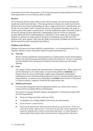 Communication     263


environment of noise from other quarters, or the written memo goes through the physical environment
of the organisation as it moves from one office to another.

Receiver
This is the person that the sender wishes to reach with his message. He receives the message and
decodes the symbols back into ideas. If the message has been correctly sent, clearly received and is
pitched at the correct level of understanding, the idea or image in the receiver’s mind should be very
like the one in the sender’s mind. Normally the receiver will send back a message to the sender to
confirm receipt of the sender’s communication. From this feedback the sender will usually be able to
tell how his message has been understood; if understanding is poor he will have to retransmit,
possibly altering the level of understanding (e.g. explaining in a more simple way) or changing the
medium (e.g. putting it in writing instead of saying it) or changing the route if there have been
problems with a given channel. Only when the sender receives positive feedback can it be assumed
that the transmission of the message has been effective.

Problems in the Process
Problems in the process will mean ineffective communication – or no communication at all. It is
important, therefore, to know where these obstacles to good communication lie.
(a)     Networks
        We have already stated that the extent and pattern of a communication network should embrace
        all those who need information and feedback to achieve their objectives. However, ascertaining
        just who should and who should not be included in a network requires care and constant
        updating.
(b)     Load
        The concept of load is related to the speed and nature of information flow. Where speed is low
        and the information is of a simple nature, we may have the problem of underload, i.e. a
        situation where the receiver could handle a higher quality and quantity of information.
        Underload gives rise to boredom and dissatisfaction in receivers, who feel that their talents are
        being underused. In contrast we have the problem of overload, where the flow of information
        is so great in quantity, complexity or both that the system cannot cope.
(c)     Medium and Content
        It is crucial that management select the appropriate medium, e.g. written, oral or visual; a
        wrong selection can impede effective communication.
        The content of a message should be adequate and appropriate. Communication experts offer
        the following guidelines:
               Never use a long word where a short one will do.
               Avoid jargon if an everyday English word will give the same meaning.
               If you can leave a word out do so.
               Never use the passive tense where you can use the active, e.g. do not say “Action was
               taken this morning” (passive), but “I took action this morning” (active expression). The
               reason for using the active is that it is more direct and honest. It is direct because it
               shows people initiate actions and it is honest because it states just who took action.




©     Licensed to ABE
 