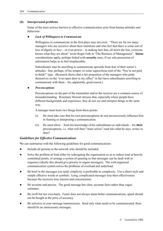 264   Communication


(d)   Interpersonal problems
      Some of the most serious barriers to effective communication arise from human attitudes and
      behaviour:
            Lack of Willingness to Communicate
            Willingness to communicate in the first place may not exist. “There are far too many
            managers who are secretive about their intentions and who feel that there is some sort of
            loss of dignity or face – or even power – in making sure that, all down the line, everyone
            knows what they are about” wrote Roger Falk in “The Business of Management”. Status
            considerations apply, perhaps linked with security ones, if our sole possession of
            information helps us to feel irreplaceable.
            Subordinates may be unwilling to communicate upwards from fear of their senior’s
            attitudes: fear, perhaps, of his temper, or some supercilious trait of the “You’re not paid
            to think!” type. (Research shows that a fair proportion of the managers who pride
            themselves on the “ever-open door to my office” in fact have subordinates unwilling to
            communicate with them – for, apparently, good reason.)
            Preconceptions
            Preconceptions on the part of the transmitter and/or the receiver are a common source of
            misunderstanding. Rosemary Stewart stresses that, especially where people have
            different backgrounds and experience, they do not see and interpret things in the same
            way.
            A manager must learn two things from these points:
            (i)    He must take care that his own preconceptions do not unconsciously influence him
                   in framing or interpreting a communication.
            (ii)   He must allow – from his knowledge of his subordinates as individuals – for their
                   preconceptions, i.e. what will their “inner selves” read into what he says, writes or
                   does?
Guidelines for Effective Communications
We can summarise with the following guidelines for good communications:
      Include all persons in the network who should be included.
      Solve the problem of load either by redesigning the organisation so as to reduce load at heavily
      committed points, or arrange a system of queuing so that messages can be dealt with in
      sequence (ideally this should give priority to urgent messages). The well-organised
      communication system solves the problems of overload and underload.
      Be brief in the messages you send; simplicity is preferable to complexity. Use a direct style and
      simple effective words or symbols. Long, complicated messages lose their effectiveness
      because the receivers lose interest and concentration.
      Be accurate and precise. The good message has clear, accurate facts rather than vague
      estimates.
      Be swift but not over-hasty. Faster does not always mean better communications; speed should
      not be bought at the price of accuracy.
      Be selective in your message transmissions. Send only what needs to be communicated; there
      should be no unnecessary messages.



                                                                                    ©   Licensed to ABE
 