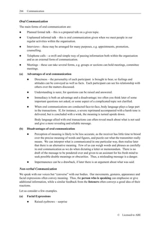266   Communication


Oral Communication
The main forms of oral communication are:
      Planned formal talk – this is a prepared talk on a given topic.
      Unplanned informal talk – this is oral communication given when we meet people in our
      regular activities within the organisation.
      Interviews – these may be arranged for many purposes, e.g. appointments, promotion,
      counselling.
      Telephone calls – a swift and simple way of passing information both within the organisation
      and as an external form of communication.
      Meetings – these can take several forms, e.g. groups or sections can hold meetings, committee
      meetings.
(a)   Advantages of oral communication
            Directness – the personality of each participant is brought to bear, so feelings and
            attitudes can be conveyed as well as facts. Each participant can see his relationship with
            others over the matters discussed.
            Understanding is surer, for questions can be raised and answered.
            Immediacy is both an advantage and a disadvantage; too often you think later of some
            important questions not asked, or some aspect of a complicated topic not clarified.
            When oral communications are conducted face-to-face, body language plays a large part
            in the transactions. If, for instance, a severe reprimand accompanied with a harsh tone is
            delivered, but is concluded with a wink, the meaning is turned upside down.
            Body language allied with oral transactions can often reveal much about what is not said
            and give a more revealing and reliable message.
(b)   Disadvantages of oral communication
            Perception of meaning is likely to be less accurate, as the receiver has little time to brood
            over the precise meaning of words and figures, and puzzle out what the transmitter really
            means. We can interpret what is communicated in one particular way, then realise later
            that there is an alternative meaning. Few of us can weigh words and phrases as carefully
            in oral communication as we do when dictating a letter or memorandum. There is no
            draft of the message to be pondered over and given to an assistant for his fresh mind to
            seek possible double meanings or obscurities. Thus, a misleading message is a danger.
            Impermanence can be a drawback, if later there is an argument about what was said.

Non-verbal Communication
We speak with our voices but “converse” with our bodies. Our movements, gestures, appearance and
facial expressions often convey meaning. Thus, the person who is speaking can emphasise or give
additional information, while a similar feedback from the listeners often conveys a good idea of their
reactions.
Let us consider a few examples.
(a)   Facial Expressions
            Raised eyebrows – surprise



                                                                                    ©   Licensed to ABE
 