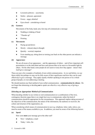 Communication    267


                Lowered eyebrows – uncertainty
                Smiles – pleasure, agreement
                Frown – anger, disbelief
                Eyes closed – considering or bored
(b)     Gestures
        Movements of the body, hand, arm, feet may all communicate a message:
                Nodding or shaking of head
                “Thumbs up”
                Pointing
(c)     Movements
                Pacing up and down:
                Slowly – relaxed, deep in thought
                Quickly – worried, impatient
                Even standing up, sitting down or turning your back on the other person can indicate a
                message.
(d)     Appearance
        We are all aware of our appearance – and the appearance of others – and of how important self-
        presentation is to the individual and how each person likes to be seen in a favourable light by
        others. On the other hand, some people do not seem to worry how they appear – doesn’t that
        itself give a message?
These are just a few examples of methods of non-verbal communication. As we said before, we use
them widely but perhaps we may not be fully aware of their significance and how they can be used
effectively to give a message. They apply equally whether speaking to one person or to a whole
group of people, or even addressing a meeting.
We should mention one final method of non-verbal communication – communication by silence. Do
not forget that abstaining or deciding not to speak can often be a very effective way of giving a
message.

Selecting an Appropriate Method of Communication
When deciding whether to use written or oral communication (or a combinations of the two),
contingency theorists argue there is no single best way to communicate; rather the kind of
communication should be appropriate for the circumstances. This approach implies taking account of
the objectives of the communication, the nature of the information, the audience or receivers, the
culture and structure of the organisation, etc.
When considering which means of communication to use (e.g. telephone, letter, radio, telex), you
must be aware of the means available to you. In addition, you must be aware of the following factors:
(a)     Speed
        How soon must your message get to the other end?
                Now = telephone, e-mail
                Today = telex, fax


©     Licensed to ABE
 