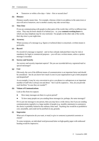 268   Communication


             Tomorrow or within a few days = letter – first or second class?
(b)   Distance
      Distance usually means time. For example, whereas a letter to an address in the same town or
      area will arrive tomorrow, one to another country may take several days.
(c)   Time Zone
      If you are communicating with people in other parts of the world, they will be in different time
      zones. They may be hours ahead of or behind you – so, your common working hours in
      which you may telephone may be very restricted. For people on the other side of the world,
      their day-time is your night-time.
(d)   Accuracy
      Where accuracy of a message (e.g. figures or technical data) is concerned, a written means is
      preferable.
(e)   Record
      If a record of a message is required – and we have already indicated that it may be vital or
      mandatory for legal or commercial purposes – you will use a written means, unless a spoken
      message is recorded.
(f)   Secrecy and Security
      Are secrecy and security important aspects? Do you use recorded delivery, registered mail or
      special messenger?
(g)   Cost
      Obviously, the cost of the different means of communication is an important factor and should
      be considered – but do you know how much it costs in your organisation to get a letter prepared
      and despatched?
      As an example, it may be very convenient to give a car phone to a salesperson or an important
      member of staff who is always out and about – but it can be expensive. Also, do you provide
      such facilities “in case they are needed”?
(h)   Volume of Communications
      Look at this from two aspects:
             How many messages are there in a given period?
             To how many people are you sending those messages (or, perhaps, the same message)?
      If it is just one message to one person, then you may have a wide choice, but if you are sending
      communications regularly to a large number of people (e.g. monthly statements to customers),
      the choice is probably limited to the ordinary letter mail. Anything else would be at prohibitive
      cost, unsuitable, and could not be justified on any grounds.
(i)   Impression
      What sort of impression do you want, or need, to give to someone (a potential customer or
      client)?
      To some recipients, an individual word processed letter on high-quality paper with embossed
      heading would be impressive.




                                                                                   ©   Licensed to ABE
 