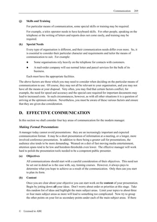 Communication     269


(j)     Skills and Training
        For particular means of communication, some special skills or training may be required.
        For example, a telex operator needs to have keyboard skills. For other people, speaking on the
        telephone or the writing of letters and reports does not come easily, and training may be
        required.
(k)     Special Needs
        Every type of organisation is different, and their communication needs differ even more. So, it
        is essential to consider their particular character and requirements and tailor the means of
        communication to suit. For example:
              Some organisations rely heavily on the telephone for contacts with customers.
              A mail-order company will use normal letter and parcel services for the bulk of its
              business.
        Each must have the appropriate facilities.
The above factors are those which you may need to consider when deciding on the particular means of
communication to use. Of course, they may not all be relevant to your organisation, and you may not
have all the means at your disposal. Very often, you may find that certain factors conflict; for
example, the need for speed and accuracy and the special care required for important documents may
lead to increased costs. In such circumstances, however, as with all other situations it is a question of
arriving at the optimum solution. Nevertheless, you must be aware of these various factors and ensure
that they are given due consideration.


D. EFFECTIVE COMMUNICATION
In this section we shall consider four key areas of communication for the modern manager.

Making Formal Presentations
A manager today cannot avoid presentations: they are an increasingly important and expected
communication format. It may be a short presentation of information at a meeting, or a longer, more
involved conference presentation. In addition to there being a greater call for presentations, the
audience also tends to be more demanding. Weaned on a diet of fast moving media entertainment,
attention spans tend to be low and boredom thresholds even lower. The effective manager will work
hard to polish the presentation tools needed to be a competent public presenter.
(a)     Objectives
        All communications should start with a careful consideration of their objectives. This need not
        be set out in detail as is the case with, say, training courses. However, it always pays to
        determine what you hope to achieve as a result of the communication. Only then can you start
        to plan its form.
(b)     Content
        Once you are clear about your objective you can start work on the content of your presentation.
        Begin by jotting down all your ideas. Don’t worry about order or priorities at this stage. Take
        this random list of ideas and highlight the main subject areas. Limit your topics to about three
        or four main subject areas as more will lead to something too complicated. Now try to group
        the other points on your list as secondary points under each of the main subject areas. If there



©     Licensed to ABE
 
