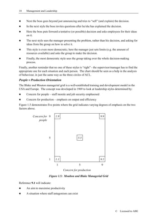 18    Management and Leadership


!     Next the boss goes beyond just announcing and tries to “sell” (and explain) the decision.
!     In the next style the boss invites questions after he/she has explained the decision.
!     Here the boss puts forward a tentative (or possible) decision and asks employees for their ideas
      on it.
!     The next style sees the manager presenting the problem, rather than his decision, and asking for
      ideas from the group on how to solve it.
!     This style is even more democratic; here the manager just sets limits (e.g. the amount of
      resources available) and asks the group to make the decision.
!     Finally, the most democratic style sees the group taking over the whole decision-making
      process.
Finally, another reminder that no one of these styles is “right” - the supervisor/manager has to find the
appropriate one for each situation and each person. The chart should be seen as a help in the analysis
of behaviour, in just the same way as the three circles of ACL.
People v Production Orientation
The Blake and Mouton managerial grid is a well-established training and development model in the
USA and Europe. The concept was developed in 1969 to look at leadership styles determined by:
!     Concern for people – staff morale and job security emphasised
!     Concern for production – emphasis on output and efficiency
Figure 1.5 demonstrates five points where the grid indicates varying degrees of emphasis on the two
factors above.

            Concern for 9       1.9                                     9.9
                people




                          5                          5.5




                          1     1.1                                     9.1
                                 1                   5                   9
                                       Concern for production

                          Figure 1.5: Moulton and Blake Managerial Grid

Reference 9.1 will indicate:
!     An aim to maximise productivity
!     A situation where staff antagonism can exist




                                                                                     ©   Licensed to ABE
 