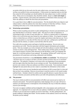 270   Communication


      are points which do not slot easily into the main subject areas, you must consider whether or
      not they can usefully fit into your presentation. If these points are important and you feel that
      they cannot be left out perhaps you should redefine the main subject areas in order to include
      them. If they serve no real purpose, they should be omitted. Keep it as short and simple as
      possible. Logical structure, clear points and explanation or illustration where necessary will
      allow the audience to absorb the most from your presentation.
      It is a good idea to have a title for your presentation. The title should reflect your objective and
      subject matter so that the audience has some idea in advance of what they will hear. Choose
      something short (four or five words maximum) which will arouse interest.
(c)   Structuring a presentation
      When it comes to putting your points in order and beginning to structure your presentation, you
      may find that there is an obvious “natural” order. This may be in order of importance, in
      chronological order, in order of cause and effect, etc. If there is a natural order it is important to
      follow it as it will be the most easy format for your audience to follow. If no logical or natural
      order is evident then you will have to create the simplest and clearest order that you can. Try to
      arrange your points in a way that will flow from one to the next: perhaps pose a problem and
      then provide the solution, or explain a need and then offer the answer.
      Now add in the secondary points and begin to build the presentation. Do not write your
      presentation out in full. Note the main point with brief support information and secondary
      points. Note any examples you wish to include and write down phrases or points which link the
      sections to ensure a clear and logical flow. These outline notes will then guide you through
      your logical sequence of points while allowing you the flexibility to alter your language and
      speed, etc. to suit the reaction of your audience. By speaking “off-the-cuff” in this way your
      presentation will sound more convincing, enthusiastic and confident.
      The presentation should have a clear introduction, middle and conclusion. The old maxim of
      “Tell them what you’re going to tell them, tell them and then tell them what you’ve told them”
      stands true. The audience’s attention is at its best at the very beginning of your presentation
      and rises again when they hear that you are coming to an end. Your introduction should
      preview your content so that your audience can follow it more easily. Your conclusion should
      highlight the main points that you have made to consolidate the information in their minds.
      You may wish to write out your introduction and conclusion in full to ensure that it is clear and
      that you don’t miss anything. However, do not learn it word-for-word as it will sound wooden
      and lack-lustre. Attempt to absorb its outline and any specific phrases or quotes that you want
      to use to illustrate your points and then deliver your talk with spontaneity and enthusiasm.
(d)   The presenter
      The way in which you deliver your presentation will affect your success just as much as its
      structure and content. Your personal appearance, body language, how you cope with nerves
      and how you field questions or interruptions will all influence the way in which the audience
      receives your message.
      Your aim is to appear confident and knowledgeable with a clear purpose and a professional
      approach. It is important to be in touch with your audience. Establish eye contact with as many
      of them as you can and react to signals you receive from them. Are they getting bored? Are
      people nodding or shaking their heads? Do the members of the audience seem to be following
      the points you are making?




                                                                                       ©   Licensed to ABE
 
