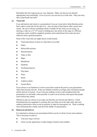 Communication      271


        Remember that first impressions are very important. Make sure that you are dressed
        appropriately and comfortably. Even if you are very nervous try to look calm. Take your time,
        take a deep breath and smile!
(e)     Visual aids
        It can add interest and variety to a presentation if you use visual aids to help illustrate points.
        Don’t add in visual aids for the sake of it – only use them if they help to make a point more
        clearly. Be sure to choose something which is suitable for the venue you are using, e.g.
        showing a video on a 12” TV screen or holding up a tiny article on the stage of a 500-seat
        conference centre would be completely pointless and would detract from what may have
        otherwise been a good presentation.
        Some of the visual aids you might choose would include:
              Charts (pre-drawn or done on a flip chart as you talk)
              Slides
              Before/after pictures
              Demonstrations
              Video or film
              Maps
              Blackboard
              Handouts
              Overhead projector
              Flip charts
              Props
              Stunts
              Audience plants
              Sound effects
        If you choose to use handouts it is best to pass them round at the point in your presentation
        where they become relevant. If they are handed out before you begin, they will distract people
        and be read out of context. If you wish your audience to have read a handout before the
        presentation it is advisable, where possible, to send it out in advance and request that people
        read it before they attend.
        Whichever aids you choose to use make sure that they are relevant and effective. Check
        beforehand that any equipment is working, that your slides are in the right order, that your
        audience plant knows when to ask his question or make his interruption, etc. There is nothing
        more distracting than a badly used aid in the middle of a presentation.
(f)     Rehearsal and delivery
        It is important to rehearse your presentation before you do it in front of your main audience.
        This is necessary in order to:
              Time how long it will run
              Allow you the opportunity to make changes if points seem jumbled



©     Licensed to ABE
 