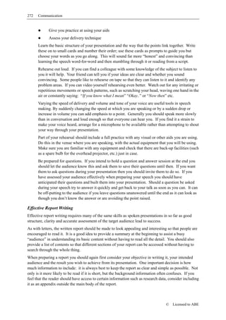 272   Communication


             Give you practice at using your aids
             Assess your delivery technique
      Learn the basic structure of your presentation and the way that the points link together. Write
      these on to small cards and number their order; use these cards as prompts to guide you but
      choose your words as you go along. This will sound far more “honest” and convincing than
      learning the speech word-for-word and then stumbling through it or reading from a script.
      Rehearse out loud. If you can find a colleague with some knowledge of the subject to listen to
      you it will help. Your friend can tell you if your ideas are clear and whether you sound
      convincing. Some people like to rehearse on tape so that they can listen to it and identify any
      problem areas. If you can video yourself rehearsing even better. Watch out for any irritating or
      repetitious movements or speech patterns, such as scratching your head, waving one hand in the
      air or constantly saying: “If you know what I mean” “Okay..” or “Now then” etc.
      Varying the speed of delivery and volume and tone of your voice are useful tools in speech
      making. By suddenly changing the speed at which you are speaking or by a sudden drop or
      increase in volume you can add emphasis to a point. Generally you should speak more slowly
      than in conversation and loud enough so that everyone can hear you. If you find it a strain to
      make your voice heard, arrange for a microphone to be available rather than attempting to shout
      your way through your presentation.
      Part of your rehearsal should include a full practice with any visual or other aids you are using.
      Do this in the venue where you are speaking, with the actual equipment that you will be using.
      Make sure you are familiar with any equipment and check that there are back-up facilities (such
      as a spare bulb for the overhead projector, etc.) just in case.
      Be prepared for questions. If you intend to hold a question and answer session at the end you
      should let the audience know this and ask them to save their questions until then. If you want
      them to ask questions during your presentation then you should invite them to do so. If you
      have assessed your audience effectively when preparing your speech you should have
      anticipated their questions and built them into your presentation. Should a question be asked
      during your speech try to answer it quickly and get back to your talk as soon as you can. It can
      be off-putting to the audience if you leave questions unanswered until the end as it can look as
      though you don’t know the answer or are avoiding the point raised.

Effective Report Writing
Effective report writing requires many of the same skills as spoken presentations in so far as good
structure, clarity and accurate assessment of the target audience lead to success.
As with letters, the written report should be made to look appealing and interesting so that people are
encouraged to read it. It is a good idea to provide a summary at the beginning to assist a busy
“audience” in understanding its basic content without having to read all the detail. You should also
provide a list of contents so that different sections of your report can be accessed without having to
search through the whole thing.
When preparing a report you should again first consider your objective in writing it, your intended
audience and the result you wish to achieve from its presentation. One important decision is how
much information to include: it is always best to keep the report as clear and simple as possible. Not
only is it more likely to be read if it is short, but the background information often confuses. If you
feel that the reader should have access to certain information such as research data, consider including
it as an appendix outside the main body of the report.



                                                                                    ©   Licensed to ABE
 