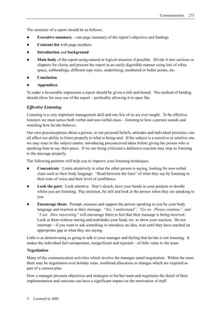 Communication      273


The structure of a report should be as follows:
      Executive summary – one page summary of the report’s objective and findings
      Contents list with page numbers
      Introduction and background
      Main body of the report using natural or logical structure if possible. Divide it into sections or
      chapters for clarity and present the report in an easily digestible manner using lots of white
      space, subheadings, different type sizes, underlining, numbered or bullet points, etc.
      Conclusion
      Appendices
To make a favourable impression a report should be given a title and bound. The method of binding
should allow for easy use of the report – preferably allowing it to open flat.

Effective Listening
Listening is a very important management skill and one few of us are ever taught. To be effective
listeners we must notice both verbal and non-verbal clues – listening to how a person sounds and
watching how he/she behaves.
Our own preconceptions about a person, or our personal beliefs, attitudes and individual priorities, can
all affect our ability to listen properly to what is being said. If the subject is a sensitive or emotive one
we may react to the subject matter, introducing preconceived ideas before giving the person who is
speaking time to say their piece. If we are being criticised a defensive reaction may stop us listening
to the message properly.
The following pointers will help you to improve your listening techniques.
      Concentrate: Listen attentively to what the other person is saying, looking for non-verbal
      clues such as their body language. “Read between the lines” of what they say by listening to
      their tone of voice and their level of confidence.
      Look the part: Look attentive. Don’t slouch, have your hands in your pockets or doodle
      whilst you are listening. Pay attention, be still and look at the person when they are speaking to
      you.
      Encourage them: Prompt, reassure and support the person speaking to you by your body
      language and reaction to their message. “Yes, I understand”, “Go on. Please continue”, and
      “I see. How interesting” will encourage them to feel that their message is being received.
      Look at them without staring and nod/shake your head, etc. to show your reaction. Do not
      interrupt – if you want to ask something or introduce an idea, wait until they have reached an
      appropriate gap in what they are saying.
Little is as demotivating as going to talk to your manager and feeling that he/she is not listening. It
makes the individual feel unimportant, insignificant and rejected – of little value to the team.
Negotiation
Many of the communication activities which involve the manager entail negotiation. Within the team
there may be negotiation over holiday rotas, workload allocation or changes which are required as
part of a current plan.
How a manager presents objectives and strategies to his/her team and negotiates the detail of their
implementation and outcome can have a significant impact on the motivation of staff.



©   Licensed to ABE
 