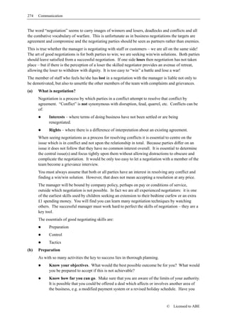 274   Communication


The word “negotiation” seems to carry images of winners and losers, deadlocks and conflicts and all
the combative vocabulary of warfare. This is unfortunate as in business negotiations the targets are
agreement and compromise and the negotiating parties should be seen as partners rather than enemies.
This is true whether the manager is negotiating with staff or customers – we are all on the same side!
The art of good negotiations is for both parties to win; we are seeking win/win solutions. Both parties
should leave satisfied from a successful negotiation. If one side loses then negotiation has not taken
place – but if there is the perception of a loser the skilled negotiator provides an avenue of retreat,
allowing the loser to withdraw with dignity. It is too easy to “win” a battle and lose a war!
The member of staff who feels he/she has lost in a negotiation with the manager is liable not only to
be demotivated, but also to unsettle the other members of the team with complaints and grievances.
(a)   What is negotiation?
      Negotiation is a process by which parties in a conflict attempt to resolve that conflict by
      agreement. “Conflict” is not synonymous with disruption, feud, quarrel, etc. Conflicts can be
      of:
            Interests – where terms of doing business have not been settled or are being
            renegotiated.
            Rights – where there is a difference of interpretation about an existing agreement.
      When seeing negotiations as a process for resolving conflicts it is essential to centre on the
      issue which is in conflict and not upon the relationship in total. Because parties differ on an
      issue it does not follow that they have no common interest overall. It is essential to determine
      the central issue(s) and focus tightly upon them without allowing distractions to obscure and
      complicate the negotiation. It would be only too easy to let a negotiation with a member of the
      team become a grievance interview.
      You must always assume that both or all parties have an interest in resolving any conflict and
      finding a win/win solution. However, that does not mean accepting a resolution at any price.
      The manager will be bound by company policy, perhaps on pay or conditions of service,
      outside which negotiation is not possible. In fact we are all experienced negotiators: it is one
      of the earliest skills used by children seeking an extension to their bedtime curfew or an extra
      £1 spending money. You will find you can learn many negotiation techniques by watching
      others. The successful manager must work hard to perfect the skills of negotiation – they are a
      key tool.
      The essentials of good negotiating skills are:
            Preparation
            Control
            Tactics
(b)   Preparation
      As with so many activities the key to success lies in thorough planning.
            Know your objectives. What would the best possible outcome be for you? What would
            you be prepared to accept if this is not achievable?
            Know how far you can go. Make sure that you are aware of the limits of your authority.
            It is possible that you could be offered a deal which affects or involves another area of
            the business, e.g. a modified payment system or a revised holiday schedule. Have you



                                                                                   ©   Licensed to ABE
 