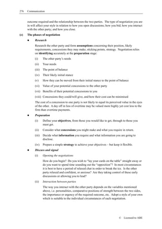 276   Communication


      outcome required and the relationship between the two parties. The type of negotiation you are
      in will affect your style in relation to how you open discussions; how you bid; how you interact
      with the other party; and how you close.
(e)   The phases of negotiation
            Research
            Research the other party and form assumptions concerning their position, likely
            requirements, concessions they may make, sticking points, strategy. Negotiation relies
            on identifying accurately at the preparation stage:
            (i)     The other party’s needs
            (ii)    Your needs
            (iii)   The point of balance
            (iv)    Their likely initial stance
            (v)     How they can be moved from their initial stance to the point of balance
            (vi)    Value of your potential concessions to the other party
            (vii) Benefits of their potential concessions to you
            (viii) Concessions they could/will give, and how their cost can be minimised
            The cost of a concession to one party is not likely to equal its perceived value in the eyes
            of the other. A day off in lieu of overtime may be valued more highly yet cost less to the
            firm than overtime payments.
            Preparation
            (i)     Define your objectives, from those you would like to get, through to those you
                    must get.
            (ii)    Consider what concessions you might make and what you require in return.
            (iii)   Decide what information you require and what information you are going to
                    disclose.
            (iv)    Prepare a simple strategy to achieve your objectives – but keep it flexible.
            Discuss and signal
            (i)     Opening the negotiations
                    How do you begin? Do you wish to “lay your cards on the table” straight away or
                    do you want to spend time sounding out the “opposition”? In most circumstances
                    it is best to have a period of relaxed chat in order to break the ice. Is the other
                    party relaxed and confident, or anxious? Are they taking control of these early
                    discussions or allowing you to lead?
            (ii)    Interaction between parties
                    The way you interact with the other party depends on the variables mentioned
                    above, i.e. personalities, comparative positions of strength between the two sides,
                    the importance or urgency of the required outcome, etc. Adopt a style of your own
                    which is suitable to the individual circumstances of each negotiation.




                                                                                    ©   Licensed to ABE
 