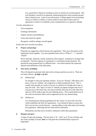 Communication      277


                   It is a good idea to begin by touching on areas on which you are both agreed. This
                   will introduce a mood of co-operation, demonstrating how much common ground
                   there is between you. Later in your discussions, if things appear to be proceeding
                   slowly or if there is conflict, it can be useful to come back to these areas of
                   agreement in order to re-establish a more conspiratorial or co-operative attitude.
      Use this initial phase to:
      -     Test assumptions
      -     Exchange information
      -     Explore interests and inhibitions
      -     Listen and watch for signals
      -     Recognise, confirm, enlarge, reward signals
      In due time move into the next phase.
            Propose and package
            Proposals are suggestions which advance the negotiation. They move the parties to the
            negotiation closer together. Use non-committal terms such as “What if ....”, “consider”,
            “maybe”.
            Never interrupt. Question, clarify, summarise, then respond. A proposal is stronger than
            an argument. The best response to a proposal is a considered counter-proposal. Re-
            present the same proposal but in a different form – one which matches the expressed
            interests and inhibitions of the other party.
            Your tactics of bidding
            This will depend on personal style and on how strong a position you are in. There are
            two basic choices: go high or go low.
            (i)    Bidding high
                   Go straight in with your optimum solution. If you are “buying”, offer them a low
                   price; if you are “selling”, ask a high price or high commission levels. This is
                   usually only possible as a tactic if you are in a position of strength and it may or
                   may not work. This “take it or leave it” attitude can appear arrogant and even if
                   you get away with it this time, next time round the shoe may be on the other foot
                   and you will be made to pay for your bullying tactics. This is particularly true in
                   the work environment where such an approach can be very demotivating.
            (ii)   Bidding low
                   It is normal practice during negotiations for the “buyer” to start with a low bid
                   which establishes the floor for negotiations. Care should be taken to ensure this
                   bid is not too low as to be derisory – causing offence to the other party and souring
                   the negotiation. Both high and low bids must be defensible.
                   Both parties can then move towards a settlement within these parameters.
            Bargain and agree
            A stage of trade and exchange. The key form is “If ... then” as in “If you will take only
            one week’s holiday at Easter, then we will grant the extended holiday request for
            September”.



©   Licensed to ABE
 
