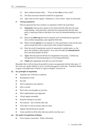 278   Communication


            (i)     State conditions before offers .... “If you do that, then we have a deal”.
            (ii)    The final concession should be traded for an agreement.
            (iii)   Agree what you have agreed. Summarise it, write it down. Agree an action plan.
            Closing negotiations
            Once an agreement has been reached, it is important to follow the steps below:
            (i)     Summarise what you have agreed, to be certain that both sides have the same
                    understanding. Each must know what they have promised and what the other
                    party is expecting of them so that there is no room for misunderstandings at a later
                    date.
            (ii)    Discuss any follow-up that may be required, such as formalising the agreement
                    into a contract and getting a copy signed by both sides.
            (iii)   When a formal contract is not required, it is still a good idea to write out the main
                    points and get both sides to sign as part of the closing of negotiations.
            (iv)    Does the result of negotiations need to be announced to another party, e.g. the
                    press, the workforce, other partners? If so, who will make this announcement?
                    How and when should it be done?
            (v)     Agree when the deal will fall due for renegotiation if necessary. Confirm any
                    arrangements for monitoring progress or reviewing performance.
            (vi)    Thank and congratulate each other on a job well done!
      Remember that it will not always be possible to come to an agreement with the other party. If
      this is the case, decide whether or not it is worth trying again at a later date. Sometimes failure
      to agree is inevitable and it is better to “agree to disagree” and move on.
(f)   Key principles of negotiation
            Negotiate only with those in authority
            Be prepared to trade
            Be calm
            Don’t compromise your objective
            Don’t oversell
            Don’t show your thoughts on your face
            Don’t underestimate your opponents
            Always appear reasonable
            Keep the meeting to your plan
            Be courteous – don’t rush the other side
            Tell it like it is and say clearly what you mean
            Appear relaxed and enjoy yourself
            Listen carefully to all the other side says and the way they say it
(g)   Key points of negotiation technique
            Never donate a concession. Trade it reluctantly.


                                                                                      ©   Licensed to ABE
 