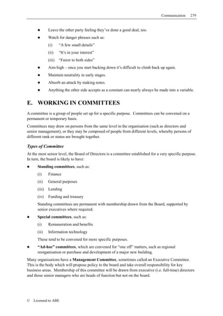 Communication     279


              Leave the other party feeling they’ve done a good deal, too.
              Watch for danger phrases such as:
              (i)     “A few small details”
              (ii)    “It’s in your interest”
              (iii)   “Fairer to both sides”
              Aim high – once you start backing down it’s difficult to climb back up again.
              Maintain neutrality in early stages.
              Absorb an attack by making notes.
              Anything the other side accepts as a constant can nearly always be made into a variable.


E. WORKING IN COMMITTEES
A committee is a group of people set up for a specific purpose. Committees can be convened on a
permanent or temporary basis.
Committees may draw on persons from the same level in the organisation (such as directors and
senior management), or they may be composed of people from different levels, whereby persons of
different rank or status are brought together.

Types of Committee
At the most senior level, the Board of Directors is a committee established for a very specific purpose.
In turn, the board is likely to have:
      Standing committees, such as:
      (i)     Finance
      (ii)    General purposes
      (iii)   Lending
      (iv)    Funding and treasury
      Standing committees are permanent with membership drawn from the Board, supported by
      senior executives where required.
      Special committees, such as:
      (i)     Remuneration and benefits
      (ii)    Information technology
      These tend to be convened for more specific purposes.
      “Ad-hoc” committees, which are convened for “one off” matters, such as regional
      reorganisation or purchase and development of a major new building.
Many organisations have a Management Committee, sometimes called an Executive Committee.
This is the body which will propose policy to the board and take overall responsibility for key
business areas. Membership of this committee will be drawn from executive (i.e. full-time) directors
and those senior managers who are heads of function but not on the board.




©   Licensed to ABE
 
