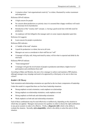 Management and Leadership       19


!     A situation where “anti-organisational creativity” is evident, illustrated by worker resentment
      and antagonism
Reference 1.9 will indicate:
!     A high concern for people
!     No concern about production as a priority since it is assumed that a happy workforce will reach
      the necessary level of production
!     Introduction of the “country club” concept, i.e. having a good social time with little need for
      production
!     An employee will feel obliged to the manager and is in some respects dependent upon him
Reference 1.1 suggests:
!     Least concern for people or production
Reference 5.5. indicates:
!     A “middle of the road” situation
!     A push for production is evident, but not at all costs
!     Managers are seen as considerate to their staff but not “soft”
!     A manager will play safe, being motivated by status; will do what is expected and abide by the
      rule book
Reference 9.9 will indicate:
!     “Team management”
!     A manager will gain the involvement of people in production and obtain a higher level of
      participation and contribution from staff
According to Blake and Moulton, the aim is for a manager to achieve and maintain a 9.9 situation,
although managers may misjudge and need to be appraised by a third party to be seen in their true
colours!

Reddin’s 3D Theory
Task orientation and relationships orientation are specified as the two basic components of leadership.
Under this model it is argued that there are four basic leadership situations:
!     Strong emphasis on task orientation, weak emphasis on relationships
!     Strong emphasis on relationship orientation, weak emphasis on task
!     Strong emphasis on both task and relationship orientation
!     Weak emphasis on both task and relationship orientation
Each of these combinations may be used effectively or ineffectively, depending on the situation to
which they are applied. Managers must possess two qualities in order to choose the right combination
in any given scenario in order to be effective. Firstly, a diagnostic skill, which is the ability to
evaluate the situation. Secondly, style adaptability, which is the ability to select the style to fit the
situation.




©   Licensed to ABE
 