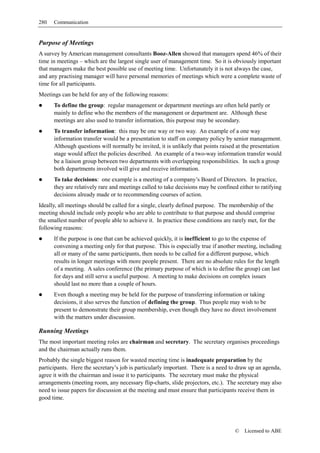 280   Communication


Purpose of Meetings
A survey by American management consultants Booz-Allen showed that managers spend 46% of their
time in meetings – which are the largest single user of management time. So it is obviously important
that managers make the best possible use of meeting time. Unfortunately it is not always the case,
and any practising manager will have personal memories of meetings which were a complete waste of
time for all participants.
Meetings can be held for any of the following reasons:
      To define the group: regular management or department meetings are often held partly or
      mainly to define who the members of the management or department are. Although these
      meetings are also used to transfer information, this purpose may be secondary.
      To transfer information: this may be one way or two way. An example of a one way
      information transfer would be a presentation to staff on company policy by senior management.
      Although questions will normally be invited, it is unlikely that points raised at the presentation
      stage would affect the policies described. An example of a two-way information transfer would
      be a liaison group between two departments with overlapping responsibilities. In such a group
      both departments involved will give and receive information.
      To take decisions: one example is a meeting of a company’s Board of Directors. In practice,
      they are relatively rare and meetings called to take decisions may be confined either to ratifying
      decisions already made or to recommending courses of action.
Ideally, all meetings should be called for a single, clearly defined purpose. The membership of the
meeting should include only people who are able to contribute to that purpose and should comprise
the smallest number of people able to achieve it. In practice these conditions are rarely met, for the
following reasons:
      If the purpose is one that can be achieved quickly, it is inefficient to go to the expense of
      convening a meeting only for that purpose. This is especially true if another meeting, including
      all or many of the same participants, then needs to be called for a different purpose, which
      results in longer meetings with more people present. There are no absolute rules for the length
      of a meeting. A sales conference (the primary purpose of which is to define the group) can last
      for days and still serve a useful purpose. A meeting to make decisions on complex issues
      should last no more than a couple of hours.
      Even though a meeting may be held for the purpose of transferring information or taking
      decisions, it also serves the function of defining the group. Thus people may wish to be
      present to demonstrate their group membership, even though they have no direct involvement
      with the matters under discussion.

Running Meetings
The most important meeting roles are chairman and secretary. The secretary organises proceedings
and the chairman actually runs them.
Probably the single biggest reason for wasted meeting time is inadequate preparation by the
participants. Here the secretary’s job is particularly important. There is a need to draw up an agenda,
agree it with the chairman and issue it to participants. The secretary must make the physical
arrangements (meeting room, any necessary flip-charts, slide projectors, etc.). The secretary may also
need to issue papers for discussion at the meeting and must ensure that participants receive them in
good time.




                                                                                    ©   Licensed to ABE
 