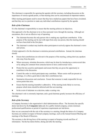 Communication   281


The chairman is responsible for agreeing the agenda with the secretary, including discussion on the
importance of various agenda points, so that meeting time can be concentrated on important matters.
Other meeting participants need to ensure that they have studied any papers that have been circulated,
and that they are in a position to make any individual contributions required by the agenda.

Role of the Chairman
It is the chairman’s responsibility to ensure that the meeting achieves its objectives.
One approach is for the chairman to try to force personal views through the meeting. Although not
uncommon, this is not an effective way of operating:
      The chairman becomes the only person who is making any significant contribution. If the
      purpose of the meeting can be met with input from only one person, then the meeting should
      not have been held in the first place.
      The chairman’s conduct may lead the other participants to actively oppose the chairman’s views
      and actions.
A better approach is for the chairman to minimise personal contributions. Instead, the chairman
should:
      Ensure that contributions are relevant to the purpose of the meeting, cutting short any speakers
      who stray from the point.
      Where necessary, stimulate discussion, which may be done by introducing a controversial idea
      or by asking for comment from someone known to have controversial views.
      Protect the less assertive participants and ensure that they are given the opportunity to
      contribute to the discussion.
      Control the order in which participants may contribute. Where senior staff are present at
      meetings, it is often a good idea to take their contributions last.
      Summarise discussions and conclusion. Ensure that someone is made responsible for any
      action points that arise.
      Ensure that the meeting timetable is adhered to. If the meeting looks likely to over-run,
      propose which items should be deferred until the next meeting.
      In the event of stalemate on a decision, make a casting vote.
The chairman’s role is extremely important, and a good chairman greatly increases the efficiency of
meetings.

Role of the Secretary
A Company Secretary is the organisation’s chief administration officer. The Secretary has specific
duties laid down by the Companies Acts and, for a public limited company, certain minimum
professional qualifications or period of experience requirements are laid down.
Here we are concerned with the role of the secretary to a meeting, though the duties of a Company
Secretary are similar in respect of formal company meetings, such as the Annual General Meeting and
meetings of the Board of Directors.
The secretary is the driving force of the meeting in respect of keeping records and flow of
information. He/she has duties before, during and after the meeting.




©   Licensed to ABE
 