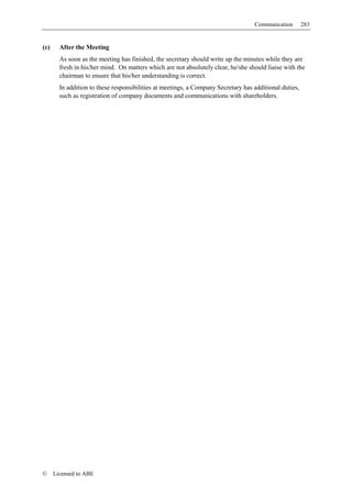 Communication        283


(c)     After the Meeting
        As soon as the meeting has finished, the secretary should write up the minutes while they are
        fresh in his/her mind. On matters which are not absolutely clear, he/she should liaise with the
        chairman to ensure that his/her understanding is correct.
        In addition to these responsibilities at meetings, a Company Secretary has additional duties,
        such as registration of company documents and communications with shareholders.




©     Licensed to ABE
 