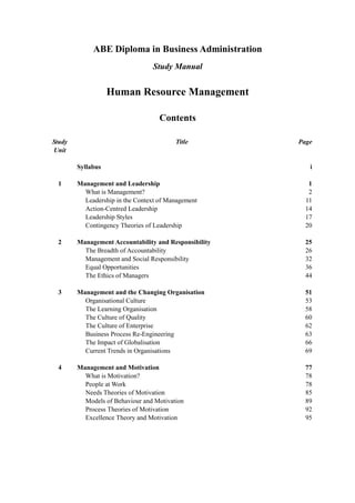 ABE Diploma in Business Administration
                                 Study Manual


                   Human Resource Management

                                    Contents

Study                                    Title         Page
Unit

        Syllabus                                          i

 1      Management and Leadership                         1
          What is Management?                             2
          Leadership in the Context of Management        11
          Action-Centred Leadership                      14
          Leadership Styles                              17
          Contingency Theories of Leadership             20

 2      Management Accountability and Responsibility     25
          The Breadth of Accountability                  26
          Management and Social Responsibility           32
          Equal Opportunities                            36
          The Ethics of Managers                         44

 3      Management and the Changing Organisation         51
          Organisational Culture                         53
          The Learning Organisation                      58
          The Culture of Quality                         60
          The Culture of Enterprise                      62
          Business Process Re-Engineering                63
          The Impact of Globalisation                    66
          Current Trends in Organisations                69

 4      Management and Motivation                        77
          What is Motivation?                            78
          People at Work                                 78
          Needs Theories of Motivation                   85
          Models of Behaviour and Motivation             89
          Process Theories of Motivation                 92
          Excellence Theory and Motivation               95
 