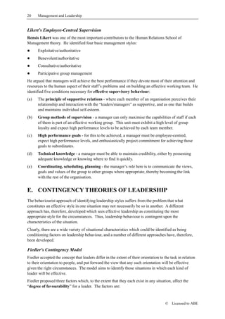 20    Management and Leadership


Likert’s Employee-Centred Supervision
Rensis Likert was one of the most important contributors to the Human Relations School of
Management theory. He identified four basic management styles:
!     Exploitative/authoritative
!     Benevolent/authoritative
!     Consultative/authoritative
!     Participative group management
He argued that managers will achieve the best performance if they devote most of their attention and
resources to the human aspect of their staff’s problems and on building an effective working team. He
identified five conditions necessary for effective supervisory behaviour:
(a)   The principle of supportive relations - where each member of an organisation perceives their
      relationship and interaction with the “leaders/managers” as supportive, and as one that builds
      and maintains individual self-esteem.
(b)   Group methods of supervision - a manager can only maximise the capabilities of staff if each
      of them is part of an effective working group. This unit must exhibit a high level of group
      loyalty and expect high performance levels to be achieved by each team member.
(c)   High performance goals - for this to be achieved, a manager must be employee-centred,
      expect high performance levels, and enthusiastically project commitment for achieving those
      goals to subordinates.
(d)   Technical knowledge - a manager must be able to maintain credibility, either by possessing
      adequate knowledge or knowing where to find it quickly.
(e)   Coordinating, scheduling, planning - the manager’s role here is to communicate the views,
      goals and values of the group to other groups where appropriate, thereby becoming the link
      with the rest of the organisation.


E. CONTINGENCY THEORIES OF LEADERSHIP
The behaviourist approach of identifying leadership styles suffers from the problem that what
constitutes an effective style in one situation may not necessarily be so in another. A different
approach has, therefore, developed which sees effective leadership as constituting the most
appropriate style for the circumstances. Thus, leadership behaviour is contingent upon the
characteristics of the situation.
Clearly, there are a wide variety of situational characteristics which could be identified as being
conditioning factors on leadership behaviour, and a number of different approaches have, therefore,
been developed.

Fiedler's Contingency Model
Fiedler accepted the concept that leaders differ in the extent of their orientation to the task in relation
to their orientation to people, and put forward the view that any such orientation will be effective
given the right circumstances. The model aims to identify those situations in which each kind of
leader will be effective.
Fiedler proposed three factors which, to the extent that they each exist in any situation, affect the
“degree of favourability” for a leader. The factors are:



                                                                                       ©    Licensed to ABE
 