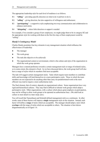 22    Management and Leadership


The appropriate leadership style for each level of readiness is as follows:
R1:   “telling” – providing specific direction on what to do it and how to do it;
R2:   “selling” – giving direction, but also supportive of willingness and enthusiasm;
R3    “participating” – a supportive style emphasising two-way communication and collaboration to
      enhance motivation;
R4    “delegating” – where little direction or support is needed.
For example, if we consider a group of new employees, we might judge them to be in category R2 and
the appropriate style for working with them in the first few days of their employment would be
“selling”.

Handy’s Contingency Model
Charles Handy postulates four key elements in any management situation which influence the
effectiveness of leadership:
!     The manager
!     The work group
!     The task (the objective to be achieved)
!     The organisational context or environment, which is the culture and style of the organisation in
      which the work group operates
Managers have a natural preference towards a certain management style or range of (related) styles,
so to some extent, this element is fixed. As we have discussed above, the work group itself will also
have a range of styles which its members find most acceptable.
The task will suggest certain management styles. Tasks which require team members to contribute
skills and knowledge will lend themselves to a more participative style. Those in which the team
members are not expected to do anything other than carry out predetermined work in the most
efficient way tend to require a more authoritarian style.
The final element, that of context, depends on organisational culture. Some organisations have very
rigid and hierarchical cultures. They may find it difficult to tolerate work groups which adopt a
participative style. Other organisations, with a culture which places great emphasis on participation,
may not be willing to allow work groups to be operated on authoritarian lines. (We shall look at
culture in more detail in a later study unit.)
You will recall that Tannenbaum and Schmidt defined management style as a continuum. In other
words, none of these factors will impose a single management style on the situation. Instead, each
factor will define a range of styles which are acceptable. The manager should adopt a style which
overlaps with the range of styles which are acceptable to others. The situation is best shown
diagrammatically as in Figure 1.6.




                                                                                    ©    Licensed to ABE
 