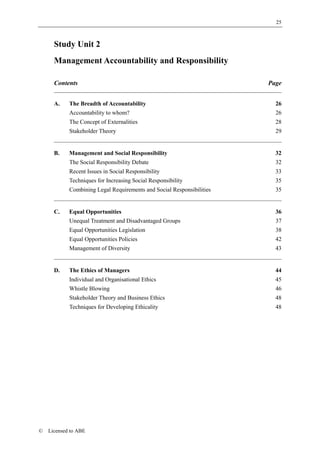 25



      Study Unit 2
      Management Accountability and Responsibility

      Contents                                                         Page


      A.    The Breadth of Accountability                                26
            Accountability to whom?                                      26
            The Concept of Externalities                                 28
            Stakeholder Theory                                           29


      B.    Management and Social Responsibility                         32
            The Social Responsibility Debate                             32
            Recent Issues in Social Responsibility                       33
            Techniques for Increasing Social Responsibility              35
            Combining Legal Requirements and Social Responsibilities     35


      C.    Equal Opportunities                                          36
            Unequal Treatment and Disadvantaged Groups                   37
            Equal Opportunities Legislation                              38
            Equal Opportunities Policies                                 42
            Management of Diversity                                      43


      D.    The Ethics of Managers                                       44
            Individual and Organisational Ethics                         45
            Whistle Blowing                                              46
            Stakeholder Theory and Business Ethics                       48
            Techniques for Developing Ethicality                         48




©   Licensed to ABE
 