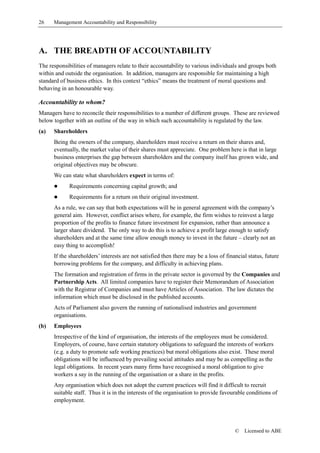 26    Management Accountability and Responsibility




A. THE BREADTH OF ACCOUNTABILITY
The responsibilities of managers relate to their accountability to various individuals and groups both
within and outside the organisation. In addition, managers are responsible for maintaining a high
standard of business ethics. In this context “ethics” means the treatment of moral questions and
behaving in an honourable way.

Accountability to whom?
Managers have to reconcile their responsibilities to a number of different groups. These are reviewed
below together with an outline of the way in which such accountability is regulated by the law.
(a)   Shareholders
      Being the owners of the company, shareholders must receive a return on their shares and,
      eventually, the market value of their shares must appreciate. One problem here is that in large
      business enterprises the gap between shareholders and the company itself has grown wide, and
      original objectives may be obscure.
      We can state what shareholders expect in terms of:
      !      Requirements concerning capital growth; and
      !      Requirements for a return on their original investment.
      As a rule, we can say that both expectations will be in general agreement with the company’s
      general aim. However, conflict arises where, for example, the firm wishes to reinvest a large
      proportion of the profits to finance future investment for expansion, rather than announce a
      larger share dividend. The only way to do this is to achieve a profit large enough to satisfy
      shareholders and at the same time allow enough money to invest in the future – clearly not an
      easy thing to accomplish!
      If the shareholders’ interests are not satisfied then there may be a loss of financial status, future
      borrowing problems for the company, and difficulty in achieving plans.
      The formation and registration of firms in the private sector is governed by the Companies and
      Partnership Acts. All limited companies have to register their Memorandum of Association
      with the Registrar of Companies and must have Articles of Association. The law dictates the
      information which must be disclosed in the published accounts.
      Acts of Parliament also govern the running of nationalised industries and government
      organisations.
(b)   Employees
      Irrespective of the kind of organisation, the interests of the employees must be considered.
      Employers, of course, have certain statutory obligations to safeguard the interests of workers
      (e.g. a duty to promote safe working practices) but moral obligations also exist. These moral
      obligations will be influenced by prevailing social attitudes and may be as compelling as the
      legal obligations. In recent years many firms have recognised a moral obligation to give
      workers a say in the running of the organisation or a share in the profits.
      Any organisation which does not adopt the current practices will find it difficult to recruit
      suitable staff. Thus it is in the interests of the organisation to provide favourable conditions of
      employment.




                                                                                       ©   Licensed to ABE
 