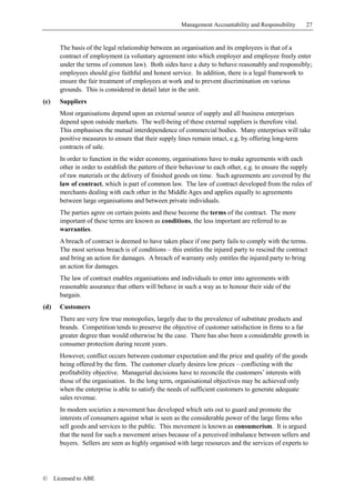 Management Accountability and Responsibility     27


        The basis of the legal relationship between an organisation and its employees is that of a
        contract of employment (a voluntary agreement into which employer and employee freely enter
        under the terms of common law). Both sides have a duty to behave reasonably and responsibly;
        employees should give faithful and honest service. In addition, there is a legal framework to
        ensure the fair treatment of employees at work and to prevent discrimination on various
        grounds. This is considered in detail later in the unit.
(c)     Suppliers
        Most organisations depend upon an external source of supply and all business enterprises
        depend upon outside markets. The well-being of these external suppliers is therefore vital.
        This emphasises the mutual interdependence of commercial bodies. Many enterprises will take
        positive measures to ensure that their supply lines remain intact, e.g. by offering long-term
        contracts of sale.
        In order to function in the wider economy, organisations have to make agreements with each
        other in order to establish the pattern of their behaviour to each other, e.g. to ensure the supply
        of raw materials or the delivery of finished goods on time. Such agreements are covered by the
        law of contract, which is part of common law. The law of contract developed from the rules of
        merchants dealing with each other in the Middle Ages and applies equally to agreements
        between large organisations and between private individuals.
        The parties agree on certain points and these become the terms of the contract. The more
        important of these terms are known as conditions, the less important are referred to as
        warranties.
        A breach of contract is deemed to have taken place if one party fails to comply with the terms.
        The most serious breach is of conditions – this entitles the injured party to rescind the contract
        and bring an action for damages. A breach of warranty only entitles the injured party to bring
        an action for damages.
        The law of contract enables organisations and individuals to enter into agreements with
        reasonable assurance that others will behave in such a way as to honour their side of the
        bargain.
(d)     Customers
        There are very few true monopolies, largely due to the prevalence of substitute products and
        brands. Competition tends to preserve the objective of customer satisfaction in firms to a far
        greater degree than would otherwise be the case. There has also been a considerable growth in
        consumer protection during recent years.
        However, conflict occurs between customer expectation and the price and quality of the goods
        being offered by the firm. The customer clearly desires low prices – conflicting with the
        profitability objective. Managerial decisions have to reconcile the customers’ interests with
        those of the organisation. In the long term, organisational objectives may be achieved only
        when the enterprise is able to satisfy the needs of sufficient customers to generate adequate
        sales revenue.
        In modern societies a movement has developed which sets out to guard and promote the
        interests of consumers against what is seen as the considerable power of the large firms who
        sell goods and services to the public. This movement is known as consumerism. It is argued
        that the need for such a movement arises because of a perceived imbalance between sellers and
        buyers. Sellers are seen as highly organised with large resources and the services of experts to




©     Licensed to ABE
 