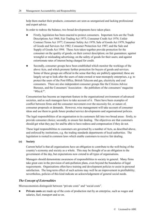 28    Management Accountability and Responsibility


      help them market their products; consumers are seen as unorganised and lacking professional
      and expert advice.
      In order to redress the balance, two broad developments have taken place.
      !     Firstly, legislation has been enacted to protect consumers. Important Acts are the Trade
            Descriptions Act 1968; Fair Trading Act 1973; Consumer Credit Act 1974; Unfair
            Contract Terms Act 1977; Consumer Safety Act 1978; Sale of Goods Act 1979; Supplier
            of Goods and Services Act 1982; Consumer Protection Act 1987; and the Sale and
            Supply of Goods Act 1994. These Acts taken together provide protection for the
            consumer on the quality of goods; on their correct description; on fair guarantees; against
            wrongful or misleading advertising; on the safety of goods for their users; and against
            extortionate rates of interest being charged for credit.
      !     Secondly, consumer groups have been established which monitor the workings of the
            above Acts, and which promote further protection for buyers of goods and services.
            Some of these groups are official in the sense that they are publicly appointed; these are
            largely set up to look after the users of state-owned or near-monopoly enterprises, e.g. to
            protect the users of the Post Office, British Telecom and gas, electricity and coal
            consumers. There are also independent consumer groups like the Citizens Advice
            Bureaux, and the Consumers’ Association – the publishers of the consumers’ magazine
            “Which?”.
      Consumerism has become an important feature in the organisational environment of advanced
      societies, and as such managers have to take account of it. There have been examples of
      conflict between firms and the consumer movement over the necessity for, or nature of,
      consumer proposals or demands. However, wise management will take account of consumer
      ideas and use them to guide future product/service developments and organisational policies.
      The legal responsibilities of an organisation to its customers fall into two broad areas: firstly, to
      provide consumer choice; secondly, to ensure fair dealing. The objectives are that customers
      should get what they pay for and be able to have redress and compensation if they do not.
      These legal responsibilities to customers are governed by a number of Acts, as described above,
      and enforced by institutions, e.g. the trading standards departments of local authorities. The
      legislation is rooted in common laws which enable customers to receive fair dealing.
(e)   Society
      Current belief is that all organisations have an obligation to contribute to the well-being of the
      country’s economy and society as a whole. This may be thought of as an obligation to the
      government of the day, but expectations now extend to all types of organisations.
      Managers should demonstrate awareness of responsibilities to society in general. Many firms
      take great care in the provision of anti-pollution plans, even beyond the boundaries of legal
      requirements. Organisations often have training and development policies to assist in personal
      satisfaction. The long-term effect of such actions may well be an improvement in profitability;
      nevertheless, policies of this kind indicate an acknowledgement of general social needs.

The Concept of Externalities
Microeconomists distinguish between “private costs” and “social costs”.
!     Private costs are made up of the costs of production met by an enterprise, such as wages and
      salaries, fuel, transport and so on.



                                                                                      ©   Licensed to ABE
 