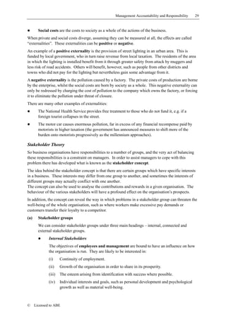 Management Accountability and Responsibility   29


!       Social costs are the costs to society as a whole of the actions of the business.
When private and social costs diverge, assuming they can be measured at all, the effects are called
“externalities”. These externalities can be positive or negative.
An example of a positive externality is the provision of street lighting in an urban area. This is
funded by local government, who in turn raise revenue from local taxation. The residents of the area
in which the lighting is installed benefit from it through greater safety from attack by muggers and
less risk of road accidents. Others will benefit, however, such as people from other districts and
towns who did not pay for the lighting but nevertheless gain some advantage from it.
A negative externality is the pollution caused by a factory. The private costs of production are borne
by the enterprise, whilst the social costs are born by society as a whole. This negative externality can
only be redressed by charging the cost of pollution to the company which owns the factory, or forcing
it to eliminate the pollution under threat of closure.
There are many other examples of externalities:
!       The National Health Service provides free treatment to those who do not fund it, e.g. if a
        foreign tourist collapses in the street.
!       The motor car causes enormous pollution, far in excess of any financial recompense paid by
        motorists in higher taxation (the government has announced measures to shift more of the
        burden onto motorists progressively as the millennium approaches).

Stakeholder Theory
So business organisations have responsibilities to a number of groups, and the very act of balancing
these responsibilities is a constraint on managers. In order to assist managers to cope with this
problem there has developed what is known as the stakeholder concept.
The idea behind the stakeholder concept is that there are certain groups which have specific interests
in a business. These interests may differ from one group to another, and sometimes the interests of
different groups may actually conflict with one another.
The concept can also be used to analyse the contributions and rewards in a given organisation. The
behaviour of the various stakeholders will have a profound effect on the organisation’s prospects.
In addition, the concept can reveal the way in which problems in a stakeholder group can threaten the
well-being of the whole organisation, such as where workers make excessive pay demands or
customers transfer their loyalty to a competitor.
(a)     Stakeholder groups
        We can consider stakeholder groups under three main headings – internal, connected and
        external stakeholder groups.
        !     Internal Stakeholders
              The objectives of employees and management are bound to have an influence on how
              the organisation is run. They are likely to be interested in:
              (i)     Continuity of employment.
              (ii)    Growth of the organisation in order to share in its prosperity.
              (iii)   The esteem arising from identification with success where possible.
              (iv)    Individual interests and goals, such as personal development and psychological
                      growth as well as material well-being.



©     Licensed to ABE
 