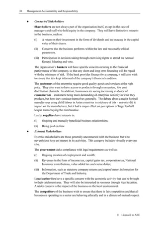 30   Management Accountability and Responsibility


     !     Connected Stakeholders
           Shareholders are not always part of the organisation itself, except in the case of
           managers and staff who hold equity in the company. They will have distinctive interests
           in the business, such as:
           (i)     A return on their investment in the form of dividends and an increase in the capital
                   value of their shares.
           (ii)    Concerns that the business performs within the law and reasonable ethical
                   parameters.
           (iii)   Participation in decision-taking through exercising rights to attend the Annual
                   General Meeting and vote.
           The organisation’s bankers will have specific concerns relating to the financial
           performance of the company, so that any short and long-term financing will be repaid
           with the minimum of risk. If the bank provides finance for a company, it will also wish
           to ensure that it is kept informed of the company’s financial condition.
           The customers of the enterprise require good quality goods and services at the right
           price. They also want to have access to products through convenient, low cost
           distribution channels. In addition, businesses are seeing increasing evidence of
           consumerism – customers being more demanding of enterprise not only in what they
           produce, but how they conduct themselves generally. The debate about a major football
           manufacturer using child labour in Asian countries is evidence of this – not only did it
           impact on the manufacturer, but it had a major effect on perceptions of large football
           league teams buying the merchandise.
           Lastly, suppliers have interests in:
           (i)     Ongoing and mutually beneficial business relationships;
           (ii)    Being paid on time.
     !     External Stakeholders
           External stakeholders are those generally unconnected with the business but who
           nevertheless have an interest in its activities. This category includes virtually everyone
           else.
           The government seeks compliance with legal requirements as well as:
           (i)     Ongoing creation of employment and wealth;
           (ii)    Revenues in the form of income tax, capital gains tax, corporation tax, National
                   Insurance contributions, value added tax and excise duties;
           (iii)   Information, such as statutory company returns and export/import information for
                   the Department of Trade and Industry.
           Local authorities have a specific concern with the economic activity that can be brought
           to their catchment area. They will also be interested in revenues through local taxation.
           A wider concern is the impact of the business on the local environment.
           The competitors of the business wish to ensure that there is fair competition and that all
           businesses operating in a sector are behaving ethically and in a climate of mutual respect.




                                                                                   ©   Licensed to ABE
 
