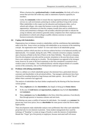 Management Accountability and Responsibility     31


              Where a business has a professional body or trade association, this body will wish to
              ensure that activities fall within any codes or statements of practice agreed by its
              members.
              Lastly, the community wishes to ensure that any organisation produces its goods and
              services in a safe environment, protecting its workers and those living in the vicinity.
              Other stakeholders in this respect are the education and training providers, such as
              schools and colleges, who expect the business to provide information on job
              opportunities, information on what the company actually does and its contribution to
              society and (sometimes) a dialogue with secondary education providers to educate the
              young on industry and commerce generally (many companies have their employees make
              presentations to schools and colleges as public relations exercises to cement
              business/community relationships).
(b)     Coping with Stakeholders
        Organisations have to balance rewards to stakeholders with the contributions that stakeholders
        make to the firm. Some writers see dealing with stakeholders as an extension of the marketing
        concept: the organisation must “market” its views and values to all stakeholder groups.
        Sometimes conflicts which arise have no obvious solution but have to be balanced carefully and
        diplomatically. For example, during the early 1990s a minerals extraction company wanted to
        open a business at Rodel on the Isle of Harris in the Outer Hebrides. The positives emerging
        from this development were jobs and the economic stimulation to the area that always comes
        from a new enterprise setting up in a locality. The development was opposed in the strongest
        terms, however, by some in the local community as the firm considered it essential to have
        workers come in on Sundays. This conflicted directly with the religious beliefs of a sizeable
        section of the community, who as Free Presbyterians could not agree to this.
(c)     Problems with defining stakeholders
        There is a debate as to which stakeholder group is the dominant force, particularly between
        customers and shareholders in the privatised utilities. Top managers and directors have been
        criticised for awarding themselves large bonuses and share options – the so called “fat cat”
        debate where customers feel aggrieved.
        The analysis of stakeholders has been further complicated by the blurring of the lines between
        various groups.
        !     Many employees are also shareholders, due largely to being given bonus shares.
        !     In the case of retail stores and supermarkets, employees may be both shareholders
              and customers.
        !     Many customers may be shareholders in the firms which they patronise, if not directly
              then through pension or insurance schemes and unit trusts.
        This blurring can cause a conflict of interests for individuals. For example, as a customer the
        person may want lower prices, but as a shareholder the same person wants the firm to make
        higher profits.
        These developments make stakeholder analysis more problematic than when each stakeholder
        group had only its own interests to promote. Some modern managements have used the
        technique of “branding” to create an image of loyalty to unite the interests of stakeholders.
        Brands like “Virgin” give first priority to employees, because motivated staff will ensure




©     Licensed to ABE
 