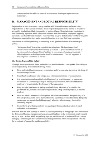 32    Management Accountability and Responsibility


      customer satisfaction which in turn will increase sales, thus improving the return to
      shareholders.


B. MANAGEMENT AND SOCIAL RESPONSIBILITY
Organisations as open systems are closely entwined with their environments and as such have
responsibilities to the wider environment. Social responsibility refers to the liability to be called to
account for conduct that affects communities or society at large. Organisations are constrained in
their conduct by legislation which affects their relations with shareholders, employees, suppliers,
customers, society and the environment. However, there is a good deal of debate whether or not, or to
what extent, organisations have social responsibilities that go beyond their legal constraints.
The essence of social responsibility is summed up in this quotation from the Watkinson Report
(1973):
      “A company should behave like a good citizen in business. The law does not (and
      cannot) contain or prescribe the whole duty of a citizen. A good citizen takes account of
      the interests of others besides himself and tries to exercise an informal and imaginative
      ethical judgement in deciding what he should or should not do. This, it is suggested, is
      how companies should seek to behave.”

The Social Responsibility Debate
Although the above statement seems reasonable, it is possible to make a case against firms taking on
social responsibility. Consider the following points:
!     There are legal obligations on every organisation, and if an enterprise obeys these it is doing all
      that can be expected of it.
!     It is difficult to define just what being a good citizen means in terms of an organisation.
!     If an organisation goes beyond its legal obligations (e.g. by giving money to improve the
      environment of a community) it may be wasting scarce resources, which would be better
      employed by investing in the development of the organisation.
!     Many so-called good works in society are already being taken care of by charities, the
      government, etc., so there is no need for organisations, set up for other purposes, to become
      involved.
!     There is a conflict between social obligations and profit maximisation. The prime duty of a
      firm is to produce profits for its shareholders (who are the true owners of the firm). Frequently
      managers do not consult shareholders properly when they allocate money for social or
      community purposes.
!     It is not fair to give the responsibility for deciding on the amount and direction of social
      obligations to the managers.
However, there has been a change in attitude to social responsibility as many people have realised that
the decisions of business managers can have considerable effects on the environment, employees and
society at large. Actions which are perfectly legal and taken in pursuit of profit or efficiency can be
damaging – and managers have come to realise the responsibilities which rest upon them. This has
led to a climate of support for social responsibility.




                                                                                      ©   Licensed to ABE
 