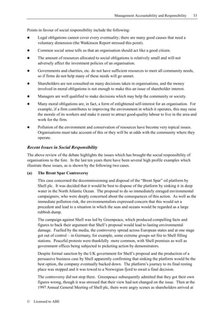 Management Accountability and Responsibility     33


Points in favour of social responsibility include the following:
!       Legal obligations cannot cover every eventuality; there are many good causes that need a
        voluntary dimension (the Watkinson Report stressed this point).
!       Common social sense tells us that an organisation should act like a good citizen.
!       The amount of resources allocated to social obligations is relatively small and will not
        adversely affect the investment policies of an organisation.
!       Governments and charities, etc. do not have sufficient resources to meet all community needs,
        so if firms do not help many of these needs will go unmet.
!       Shareholders are not consulted on many decisions taken in organisations, and the money
        involved in moral obligations is not enough to make this an issue of shareholder interest.
!       Managers are well qualified to make decisions which may help the community or society.
!       Many moral obligations are, in fact, a form of enlightened self-interest for an organisation. For
        example, if a firm contributes to improving the environment in which it operates, this may raise
        the morale of its workers and make it easier to attract good-quality labour to live in the area and
        work for the firm.
!       Pollution of the environment and conservation of resources have become very topical issues.
        Organisations must take account of this or they will be at odds with the community where they
        operate.

Recent Issues in Social Responsibility
The above review of the debate highlights the issues which has brought the social responsibility of
organisations to the fore. In the last ten years there have been several high profile examples which
illustrate these issues, as is shown by the following two cases.
(a)     The Brent Spar Controversy
        This case concerned the decommissioning and disposal of the “Brent Spar” oil platform by
        Shell plc. It was decided that it would be best to dispose of the platform by sinking it in deep
        water in the North Atlantic Ocean. The proposal to do so immediately enraged environmental
        campaigners, who were deeply concerned about the consequences of this action. As well as the
        immediate pollution risk, the environmentalists expressed concern that this would set a
        precedent and lead to a situation in which the seas and oceans would be regarded as a large
        rubbish dump.
        The campaign against Shell was led by Greenpeace, which produced compelling facts and
        figures to back their argument that Shell’s proposal would lead to lasting environmental
        damage. Fuelled by the media, the controversy spread across European states and at one stage
        got out of control – in Germany, for example, some extreme groups set fire to Shell filling
        stations. Peaceful protests were thankfully more common, with Shell premises as well as
        government offices being subjected to picketing action by demonstrators.
        Despite formal sanction by the UK government for Shell’s proposal and the production of a
        persuasive business case by Shell apparently confirming that sinking the platform would be the
        best option, the company eventually backed down. The platform’s journey to its final resting
        place was stopped and it was towed to a Norwegian fjord to await a final decision.
        The controversy did not stop there. Greenpeace subsequently admitted that they got their own
        figures wrong, though it was stressed that their view had not changed on the issue. Then at the
        1997 Annual General Meeting of Shell plc, there were angry scenes as shareholders arrived at


©     Licensed to ABE
 