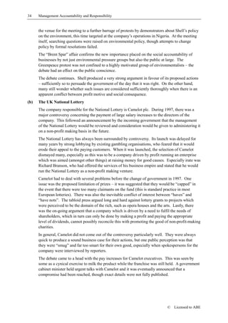 34    Management Accountability and Responsibility


      the venue for the meeting to a further barrage of protests by demonstrators about Shell’s policy
      on the environment, this time targeted at the company’s operations in Nigeria. At the meeting
      itself, searching questions were raised on environmental policy, though attempts to change
      policy by formal resolutions failed.
      The “Brent Spar” affair confirms the new importance placed on the social accountability of
      businesses by not just environmental pressure groups but also the public at large. The
      Greenpeace protest was not confined to a highly motivated group of environmentalists – the
      debate had an effect on the public conscience.
      The debate continues. Shell produced a very strong argument in favour of its proposed actions
      – sufficiently so to persuade the government of the day that it was right. On the other hand,
      many still wonder whether such issues are considered sufficiently thoroughly when there is an
      apparent conflict between profit motive and social consequence.
(b)   The UK National Lottery
      The company responsible for the National Lottery is Camelot plc. During 1997, there was a
      major controversy concerning the payment of large salary increases to the directors of the
      company. This followed an announcement by the incoming government that the management
      of the National Lottery would be reviewed and consideration would be given to administering it
      on a non-profit making basis in the future.
      The National Lottery has always been surrounded by controversy. Its launch was delayed for
      many years by strong lobbying by existing gambling organisations, who feared that it would
      erode their appeal to the paying customers. When it was launched, the selection of Camelot
      dismayed many, especially as this was to be a company driven by profit running an enterprise
      which was aimed (amongst other things) at raising money for good causes. Especially irate was
      Richard Branson, who had offered the services of his business empire and stated that he would
      run the National Lottery as a non-profit making venture.
      Camelot had to deal with several problems before the change of government in 1997. One
      issue was the proposed limitation of prizes – it was suggested that they would be “capped” in
      the event that there were too many claimants on the fund (this is standard practice in most
      European lotteries). There was also the inevitable conflict of interest between “haves” and
      “have nots”. The tabloid press argued long and hard against lottery grants to projects which
      were perceived to be the domain of the rich, such as opera houses and the arts. Lastly, there
      was the on-going argument that a company which is driven by a need to fulfil the needs of
      shareholders, which in turn can only be done by making a profit and paying the appropriate
      level of dividends, cannot possibly reconcile this with promoting the good of non-profit-making
      charities.
      In general, Camelot did not come out of the controversy particularly well. They were always
      quick to produce a sound business case for their actions, but one public perception was that
      they were “smug” and far too smart for their own good, especially when spokespersons for the
      company were interviewed by reporters.
      The debate came to a head with the pay increases for Camelot executives. This was seen by
      some as a cynical exercise to milk the product while the franchise was still held. A government
      cabinet minister held urgent talks with Camelot and it was eventually announced that a
      compromise had been reached, though exact details were not fully published.




                                                                                   ©   Licensed to ABE
 