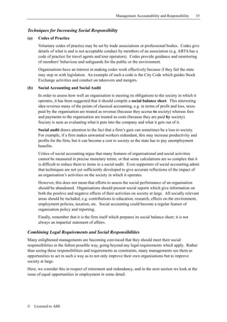 Management Accountability and Responsibility      35


Techniques for Increasing Social Responsibility
(a)     Codes of Practice
        Voluntary codes of practice may be set by trade associations or professional bodies. Codes give
        details of what is and is not acceptable conduct by members of an association (e.g. ABTA has a
        code of practice for travel agents and tour operators). Codes provide guidance and monitoring
        of members’ behaviour and safeguards for the public or the environment.
        Organisations have an interest in making codes work effectively because if they fail the state
        may step in with legislation. An example of such a code is the City Code which guides Stock
        Exchange activities and conduct on takeovers and mergers.
(b)     Social Accounting and Social Audit
        In order to assess how well an organisation is meeting its obligations to the society in which it
        operates, it has been suggested that it should compile a social balance sheet. This interesting
        idea reverses many of the points of classical accounting, e.g. in terms of profit and loss, taxes
        paid by the organisation are treated as revenue (because they accrue to society) whereas fees
        and payments to the organisation are treated as costs (because they are paid by society).
        Society is seen as evaluating what it puts into the company and what it gets out of it.
        Social audit draws attention to the fact that a firm’s gain can sometimes be a loss to society.
        For example, if a firm makes unwanted workers redundant, this may increase productivity and
        profits for the firm, but it can become a cost to society as the state has to pay unemployment
        benefits.
        Critics of social accounting argue that many features of organisational and social activities
        cannot be measured in precise monetary terms; or that some calculations are so complex that it
        is difficult to reduce them to items in a social audit. Even supporters of social accounting admit
        that techniques are not yet sufficiently developed to give accurate reflections of the impact of
        an organisation’s activities on the society in which it operates.
        However, this does not mean that efforts to assess the social performance of an organisation
        should be abandoned. Organisations should present social reports which give information on
        both the positive and negative effects of their activities on society at large. All socially relevant
        areas should be included, e.g. contributions to education, research, effects on the environment,
        employment policies, taxation, etc. Social accounting could become a regular feature of
        organisation policy and reporting.
        Finally, remember that it is the firm itself which prepares its social balance sheet; it is not
        always an impartial statement of affairs.

Combining Legal Requirements and Social Responsibilities
Many enlightened managements are becoming convinced that they should meet their social
responsibilities in the fullest possible way, going beyond any legal requirements which apply. Rather
than seeing these responsibilities and requirements as constraints, many managements see them as
opportunities to act in such a way as to not only improve their own organisations but to improve
society at large.
Here, we consider this in respect of retirement and redundancy, and in the next section we look at the
issue of equal opportunities in employment in some detail.




©     Licensed to ABE
 