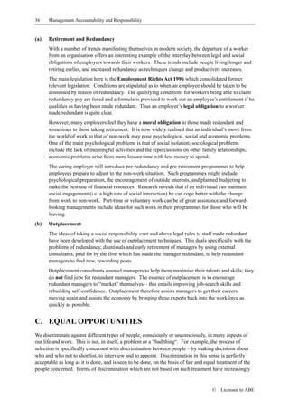 36    Management Accountability and Responsibility


(a)   Retirement and Redundancy
      With a number of trends manifesting themselves in modern society, the departure of a worker
      from an organisation offers an interesting example of the interplay between legal and social
      obligations of employers towards their workers. These trends include people living longer and
      retiring earlier, and increased redundancy as techniques change and productivity increases.
      The main legislation here is the Employment Rights Act 1996 which consolidated former
      relevant legislation. Conditions are stipulated as to when an employee should be taken to be
      dismissed by reason of redundancy. The qualifying conditions for workers being able to claim
      redundancy pay are listed and a formula is provided to work out an employee’s entitlement if he
      qualifies as having been made redundant. Thus an employer’s legal obligation to a worker
      made redundant is quite clear.
      However, many employers feel they have a moral obligation to those made redundant and
      sometimes to those taking retirement. It is now widely realised that an individual’s move from
      the world of work to that of non-work may pose psychological, social and economic problems.
      One of the main psychological problems is that of social isolation; sociological problems
      include the lack of meaningful activities and the repercussions on other family relationships;
      economic problems arise from more leisure time with less money to spend.
      The caring employer will introduce pre-redundancy and pre-retirement programmes to help
      employees prepare to adjust to the non-work situation. Such programmes might include
      psychological preparation, the encouragement of outside interests, and planned budgeting to
      make the best use of financial resources. Research reveals that if an individual can maintain
      social engagement (i.e. a high rate of social interaction) he can cope better with the change
      from work to non-work. Part-time or voluntary work can be of great assistance and forward-
      looking managements include ideas for such work in their programmes for those who will be
      leaving.
(b)   Outplacement
      The ideas of taking a social responsibility over and above legal rules to staff made redundant
      have been developed with the use of outplacement techniques. This deals specifically with the
      problems of redundancy, dismissals and early retirement of managers by using external
      consultants, paid for by the firm which has made the manager redundant, to help redundant
      managers to find new, rewarding posts.
      Outplacement consultants counsel managers to help them maximise their talents and skills; they
      do not find jobs for redundant managers. The essence of outplacement is to encourage
      redundant managers to “market” themselves – this entails improving job-search skills and
      rebuilding self-confidence. Outplacement therefore assists managers to get their careers
      moving again and assists the economy by bringing these experts back into the workforce as
      quickly as possible.


C. EQUAL OPPORTUNITIES
We discriminate against different types of people, consciously or unconsciously, in many aspects of
our life and work. This is not, in itself, a problem or a “bad thing“. For example, the process of
selection is specifically concerned with discrimination between people – by making decisions about
who and who not to shortlist, to interview and to appoint. Discrimination in this sense is perfectly
acceptable as long as it is done, and is seen to be done, on the basis of fair and equal treatment of the
people concerned. Forms of discrimination which are not based on such treatment have increasingly


                                                                                      ©   Licensed to ABE
 