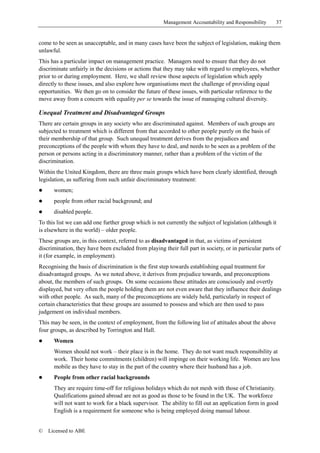 Management Accountability and Responsibility      37


come to be seen as unacceptable, and in many cases have been the subject of legislation, making them
unlawful.
This has a particular impact on management practice. Managers need to ensure that they do not
discriminate unfairly in the decisions or actions that they may take with regard to employees, whether
prior to or during employment. Here, we shall review those aspects of legislation which apply
directly to these issues, and also explore how organisations meet the challenge of providing equal
opportunities. We then go on to consider the future of these issues, with particular reference to the
move away from a concern with equality per se towards the issue of managing cultural diversity.

Unequal Treatment and Disadvantaged Groups
There are certain groups in any society who are discriminated against. Members of such groups are
subjected to treatment which is different from that accorded to other people purely on the basis of
their membership of that group. Such unequal treatment derives from the prejudices and
preconceptions of the people with whom they have to deal, and needs to be seen as a problem of the
person or persons acting in a discriminatory manner, rather than a problem of the victim of the
discrimination.
Within the United Kingdom, there are three main groups which have been clearly identified, through
legislation, as suffering from such unfair discriminatory treatment:
!     women;
!     people from other racial background; and
!     disabled people.
To this list we can add one further group which is not currently the subject of legislation (although it
is elsewhere in the world) – older people.
These groups are, in this context, referred to as disadvantaged in that, as victims of persistent
discrimination, they have been excluded from playing their full part in society, or in particular parts of
it (for example, in employment).
Recognising the basis of discrimination is the first step towards establishing equal treatment for
disadvantaged groups. As we noted above, it derives from prejudice towards, and preconceptions
about, the members of such groups. On some occasions these attitudes are consciously and overtly
displayed, but very often the people holding them are not even aware that they influence their dealings
with other people. As such, many of the preconceptions are widely held, particularly in respect of
certain characteristics that these groups are assumed to possess and which are then used to pass
judgement on individual members.
This may be seen, in the context of employment, from the following list of attitudes about the above
four groups, as described by Torrington and Hall.
!     Women
      Women should not work – their place is in the home. They do not want much responsibility at
      work. Their home commitments (children) will impinge on their working life. Women are less
      mobile as they have to stay in the part of the country where their husband has a job.
!     People from other racial backgrounds
      They are require time-off for religious holidays which do not mesh with those of Christianity.
      Qualifications gained abroad are not as good as those to be found in the UK. The workforce
      will not want to work for a black supervisor. The ability to fill out an application form in good
      English is a requirement for someone who is being employed doing manual labour.


©   Licensed to ABE
 